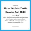 three worlds (earth, heaven and hell) แปลว่า?, คำศัพท์ภาษาอังกฤษ three worlds (earth, heaven and hell) แปลว่า ไตรภูมิ ประเภท N ตัวอย่าง เทวดาในสวรรค์ไตรตรึงส์หรือดาวดึงส์ในไตรภูมิก็มีเค้ามาจากจำนวน 33 องค์ของเทวดาเหล่านี้นั่นเอง เพิ่มเติม ภพทั้งสาม คือ กามภพ รูปภพ อรูปภพ, ตามไสยศาสตร์ว่า สวรรค์ มนุษยโลก บาดาล หมวด N