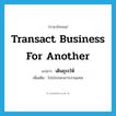 transact business for another แปลว่า?, คำศัพท์ภาษาอังกฤษ transact business for another แปลว่า เดินธุระให้ ประเภท V เพิ่มเติม ไปประกอบการงานแทน หมวด V