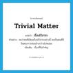 trivial matter แปลว่า?, คำศัพท์ภาษาอังกฤษ trivial matter แปลว่า เรื่องไร้สาระ ประเภท N ตัวอย่าง ผมว่าคนที่เขียนเรื่องไร้สาระอย่างนี้ คงเป็นคนที่มีจินตนาการค่อนข้างกว้างไปหน่อย เพิ่มเติม เรื่องที่ไม่สำคัญ หมวด N