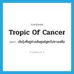 tropic of Cancer แปลว่า?, คำศัพท์ภาษาอังกฤษ tropic of Cancer แปลว่า เส้นรุ้งที่อยู่ห่างเส้นศูนย์สูตรไปทางเหนือ ประเภท N หมวด N