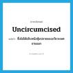 uncircumcised แปลว่า?, คำศัพท์ภาษาอังกฤษ uncircumcised แปลว่า ซึ่งไม่ได้ขลิบหนังหุ้มปลายของอวัยวะเพศชายออก ประเภท ADJ หมวด ADJ