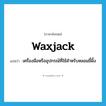 waxjack แปลว่า?, คำศัพท์ภาษาอังกฤษ waxjack แปลว่า เครื่องมือหรืออุปกรณ์ที่ใช้สำหรับหลอมขี้ผึ้ง ประเภท N หมวด N