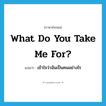 What do you take me for? แปลว่า?, คำศัพท์ภาษาอังกฤษ What do you take me for? แปลว่า เข้าใจว่าฉันเป็นคนอย่างไร ประเภท PHRV หมวด PHRV