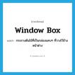 window box แปลว่า?, คำศัพท์ภาษาอังกฤษ window box แปลว่า กระถางต้นไม้ที่เป็นกล่องแคบๆ ที่วางไว้ข้างหน้าต่าง ประเภท N หมวด N