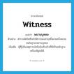 witness แปลว่า?, คำศัพท์ภาษาอังกฤษ witness แปลว่า พยานบุคคล ประเภท N ตัวอย่าง ตำรวจได้บันทึกคำให้การของจ่าฤทธิ์หลายครั้งหลายหนในฐานะพยานบุคคล เพิ่มเติม ผู้ที่รู้เห็นเหตุการณ์หรือข้อเท็จจริงที่ใช้เป็นหลักฐานเครื่องพิสูจน์ได้ หมวด N