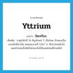 yttrium แปลว่า?, คำศัพท์ภาษาอังกฤษ yttrium แปลว่า อิตเทรียม ประเภท N เพิ่มเติม ธาตุลำดับที่ 39 สัญลักษณ์ Y เป็นโลหะ ลักษณะเป็นของแข็งสีเทาเข้ม หลอมละลายที่ 1500 ํ ซ. ใช้ประโยชน์นำไปผสมกับโลหะอื่นให้เป็นโลหะเจือใช้ในเทคโนโลยีนิวเคลียร์ หมวด N