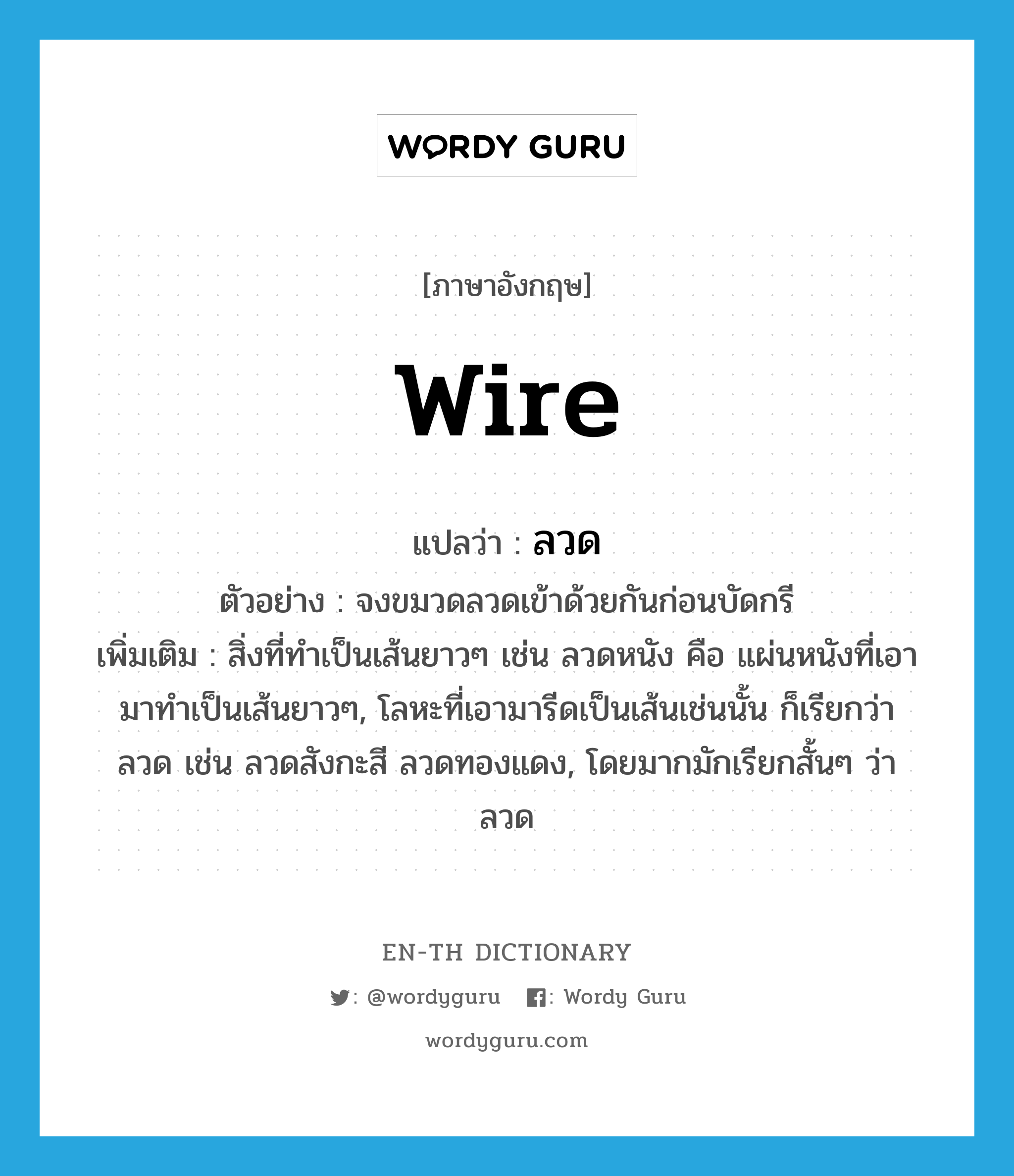 wire แปลว่า?, คำศัพท์ภาษาอังกฤษ wire แปลว่า ลวด ประเภท N ตัวอย่าง จงขมวดลวดเข้าด้วยกันก่อนบัดกรี เพิ่มเติม สิ่งที่ทำเป็นเส้นยาวๆ เช่น ลวดหนัง คือ แผ่นหนังที่เอามาทำเป็นเส้นยาวๆ, โลหะที่เอามารีดเป็นเส้นเช่นนั้น ก็เรียกว่า ลวด เช่น ลวดสังกะสี ลวดทองแดง, โดยมากมักเรียกสั้นๆ ว่า ลวด หมวด N