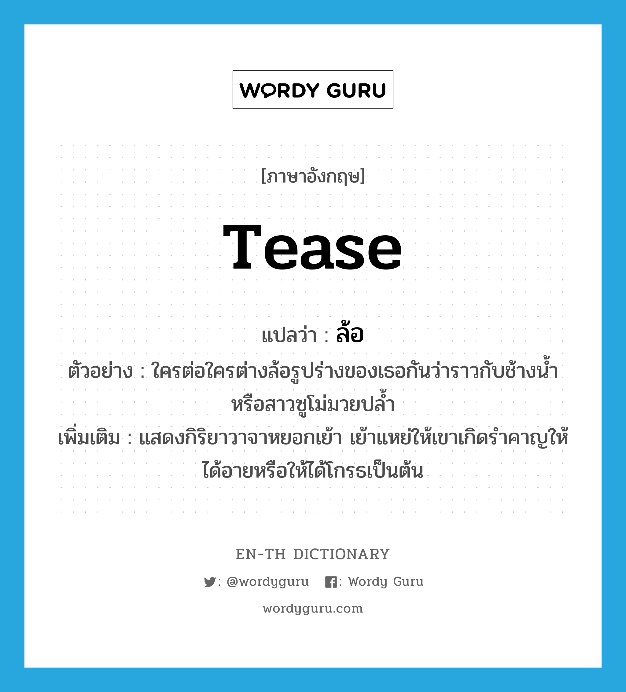 tease แปลว่า?, คำศัพท์ภาษาอังกฤษ tease แปลว่า ล้อ ประเภท V ตัวอย่าง ใครต่อใครต่างล้อรูปร่างของเธอกันว่าราวกับช้างน้ำหรือสาวซูโม่มวยปล้ำ เพิ่มเติม แสดงกิริยาวาจาหยอกเย้า เย้าแหย่ให้เขาเกิดรำคาญให้ได้อายหรือให้ได้โกรธเป็นต้น หมวด V