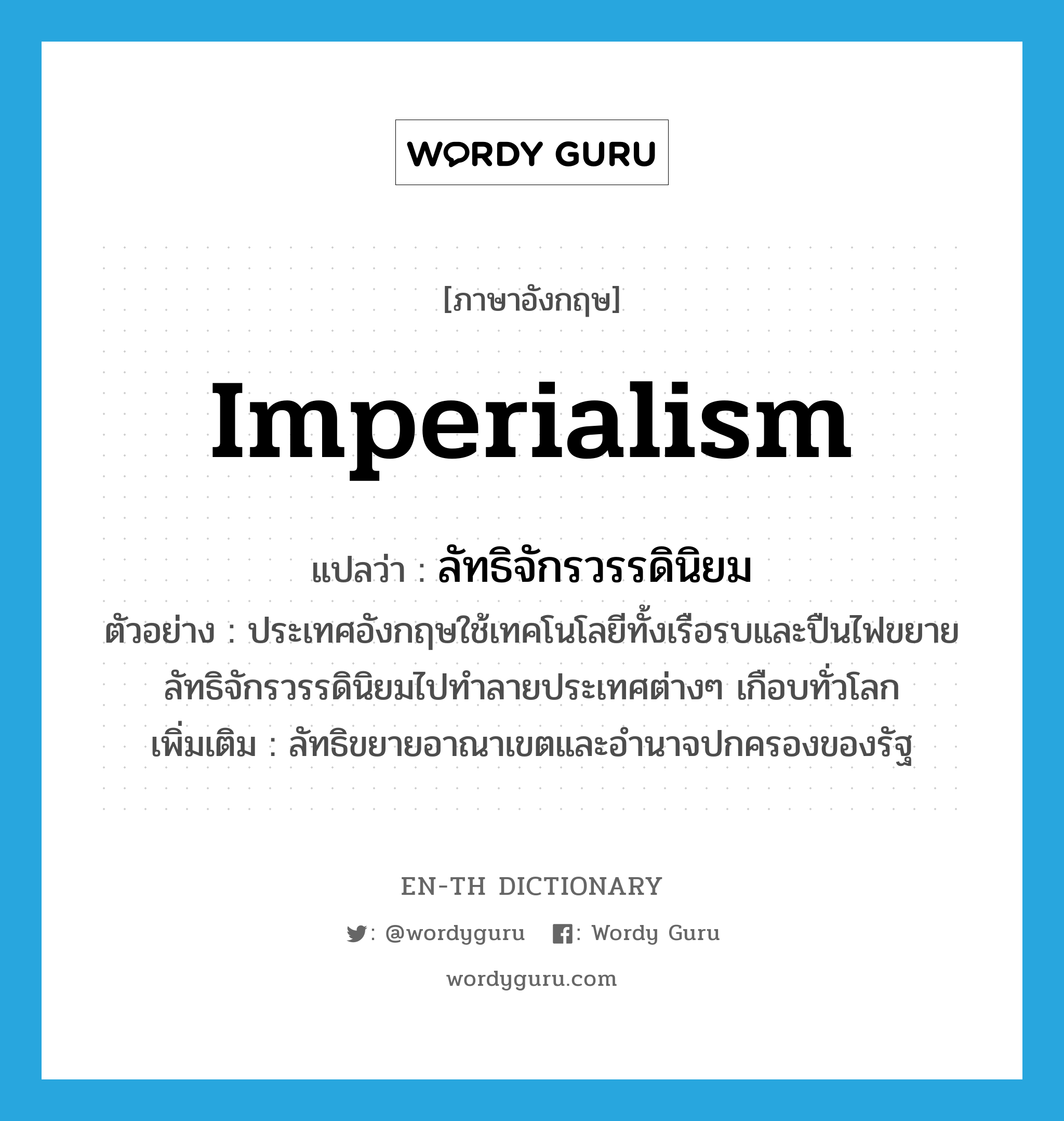 imperialism แปลว่า?, คำศัพท์ภาษาอังกฤษ imperialism แปลว่า ลัทธิจักรวรรดินิยม ประเภท N ตัวอย่าง ประเทศอังกฤษใช้เทคโนโลยีทั้งเรือรบและปืนไฟขยายลัทธิจักรวรรดินิยมไปทำลายประเทศต่างๆ เกือบทั่วโลก เพิ่มเติม ลัทธิขยายอาณาเขตและอำนาจปกครองของรัฐ หมวด N