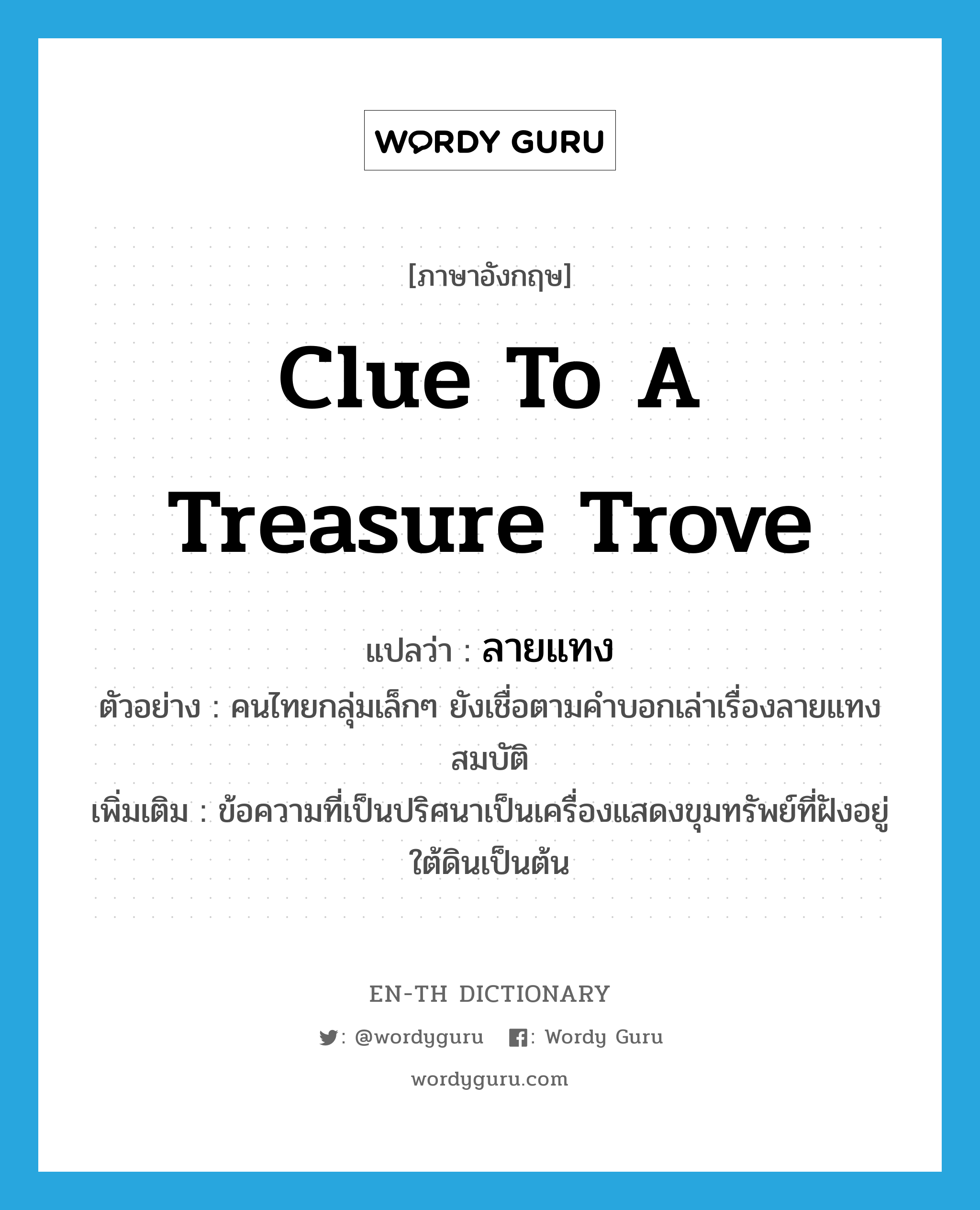 clue to a treasure trove แปลว่า?, คำศัพท์ภาษาอังกฤษ clue to a treasure trove แปลว่า ลายแทง ประเภท N ตัวอย่าง คนไทยกลุ่มเล็กๆ ยังเชื่อตามคำบอกเล่าเรื่องลายแทงสมบัติ เพิ่มเติม ข้อความที่เป็นปริศนาเป็นเครื่องแสดงขุมทรัพย์ที่ฝังอยู่ใต้ดินเป็นต้น หมวด N