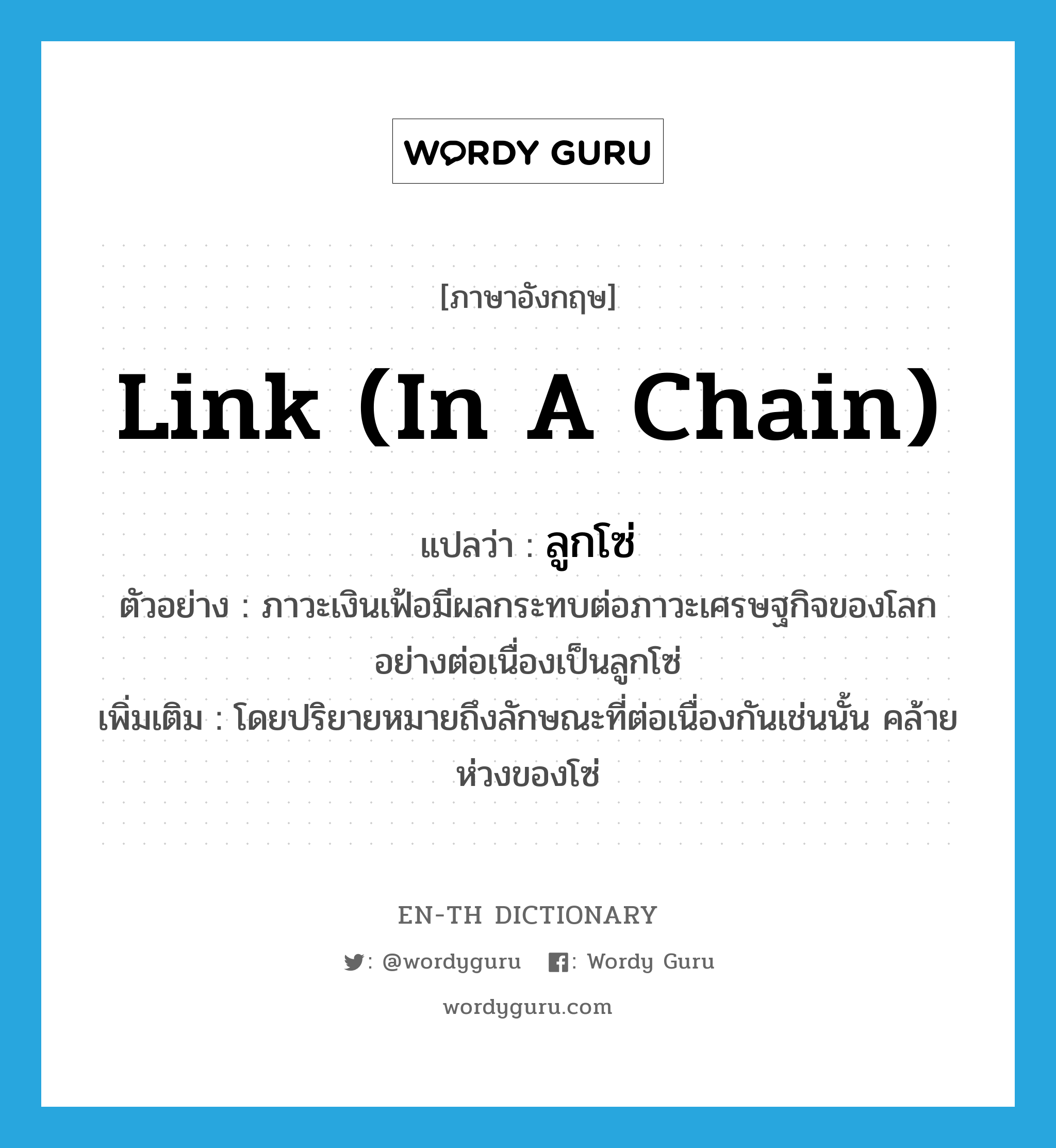 link (in a chain) แปลว่า?, คำศัพท์ภาษาอังกฤษ link (in a chain) แปลว่า ลูกโซ่ ประเภท N ตัวอย่าง ภาวะเงินเฟ้อมีผลกระทบต่อภาวะเศรษฐกิจของโลกอย่างต่อเนื่องเป็นลูกโซ่ เพิ่มเติม โดยปริยายหมายถึงลักษณะที่ต่อเนื่องกันเช่นนั้น คล้ายห่วงของโซ่ หมวด N