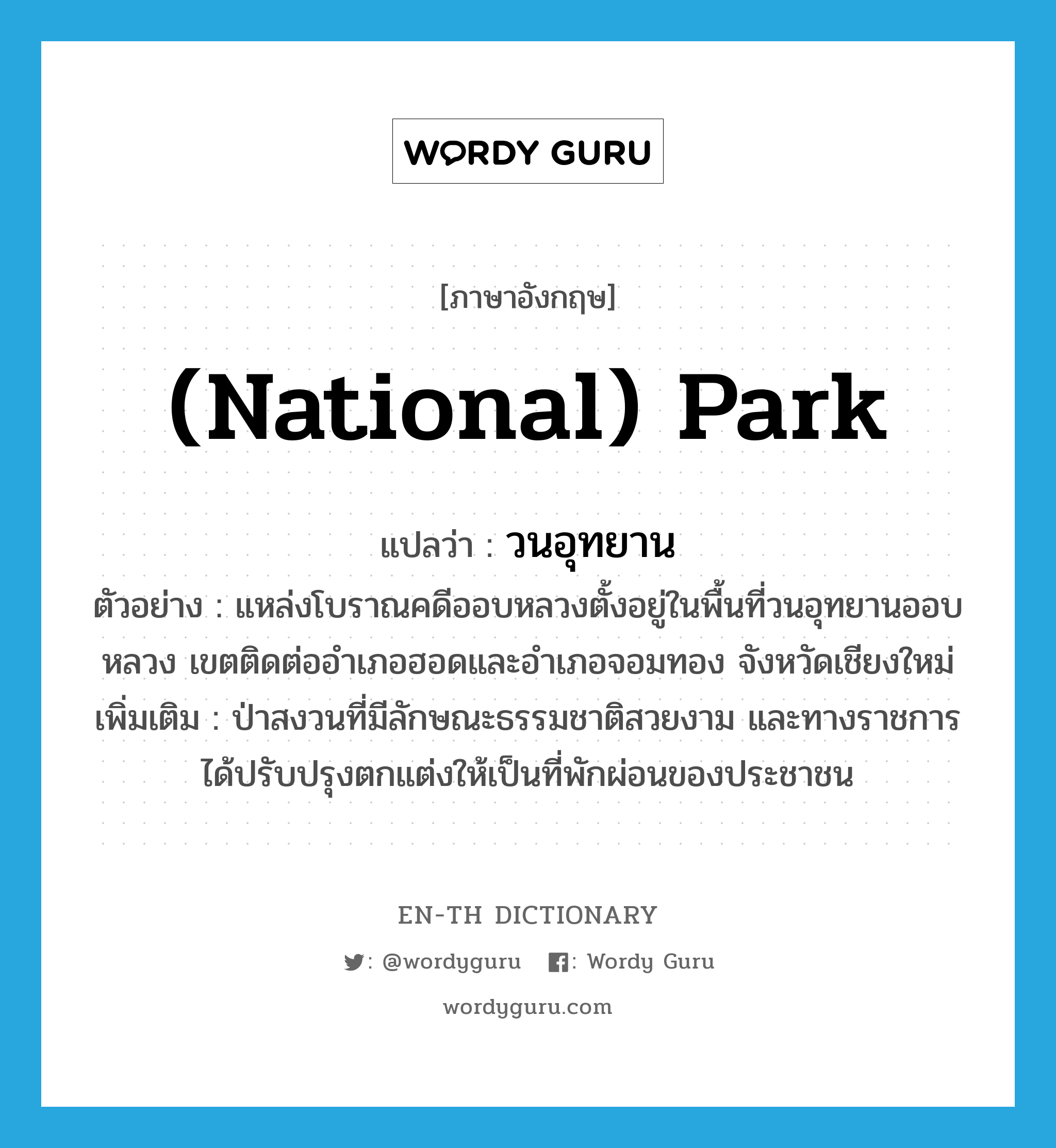 (national) park แปลว่า?, คำศัพท์ภาษาอังกฤษ (national) park แปลว่า วนอุทยาน ประเภท N ตัวอย่าง แหล่งโบราณคดีออบหลวงตั้งอยู่ในพื้นที่วนอุทยานออบหลวง เขตติดต่ออำเภอฮอดและอำเภอจอมทอง จังหวัดเชียงใหม่ เพิ่มเติม ป่าสงวนที่มีลักษณะธรรมชาติสวยงาม และทางราชการได้ปรับปรุงตกแต่งให้เป็นที่พักผ่อนของประชาชน หมวด N