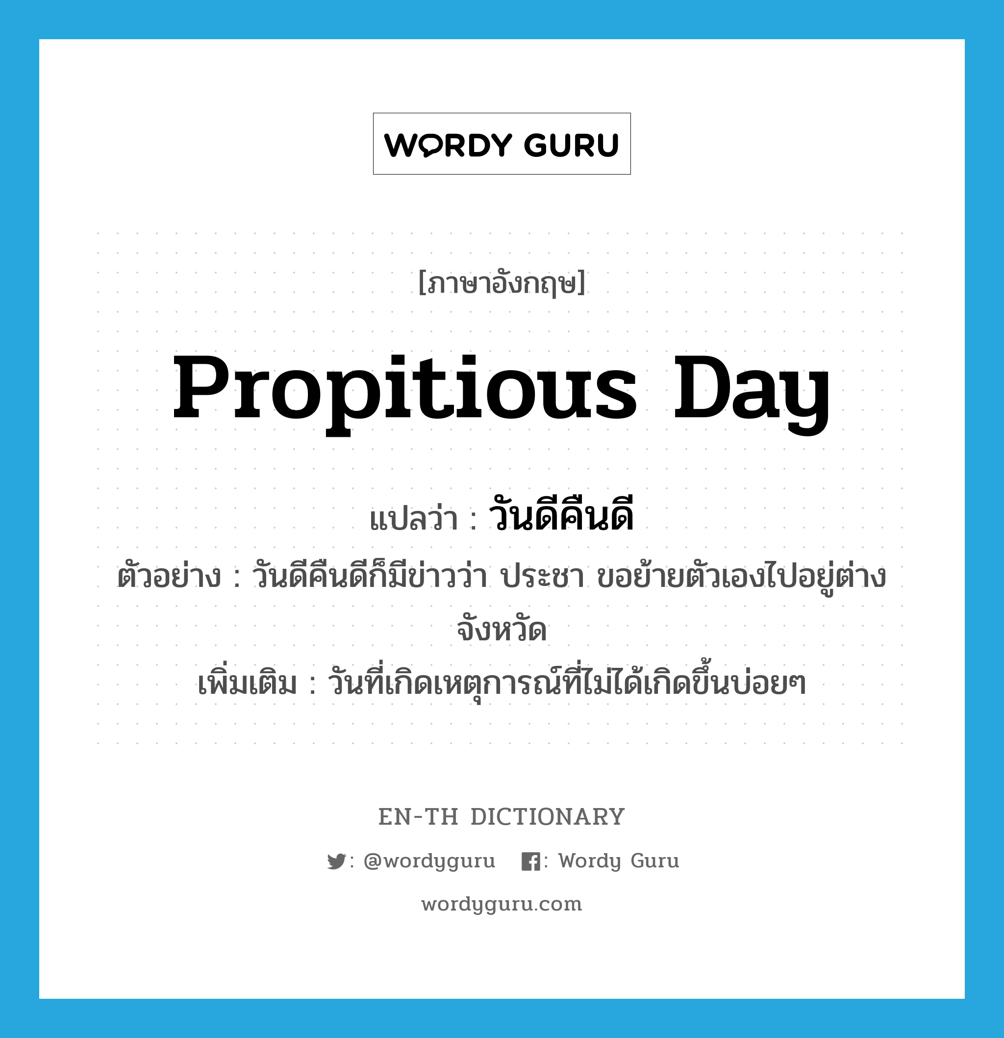 propitious day แปลว่า?, คำศัพท์ภาษาอังกฤษ propitious day แปลว่า วันดีคืนดี ประเภท ADV ตัวอย่าง วันดีคืนดีก็มีข่าวว่า ประชา ขอย้ายตัวเองไปอยู่ต่างจังหวัด เพิ่มเติม วันที่เกิดเหตุการณ์ที่ไม่ได้เกิดขึ้นบ่อยๆ หมวด ADV