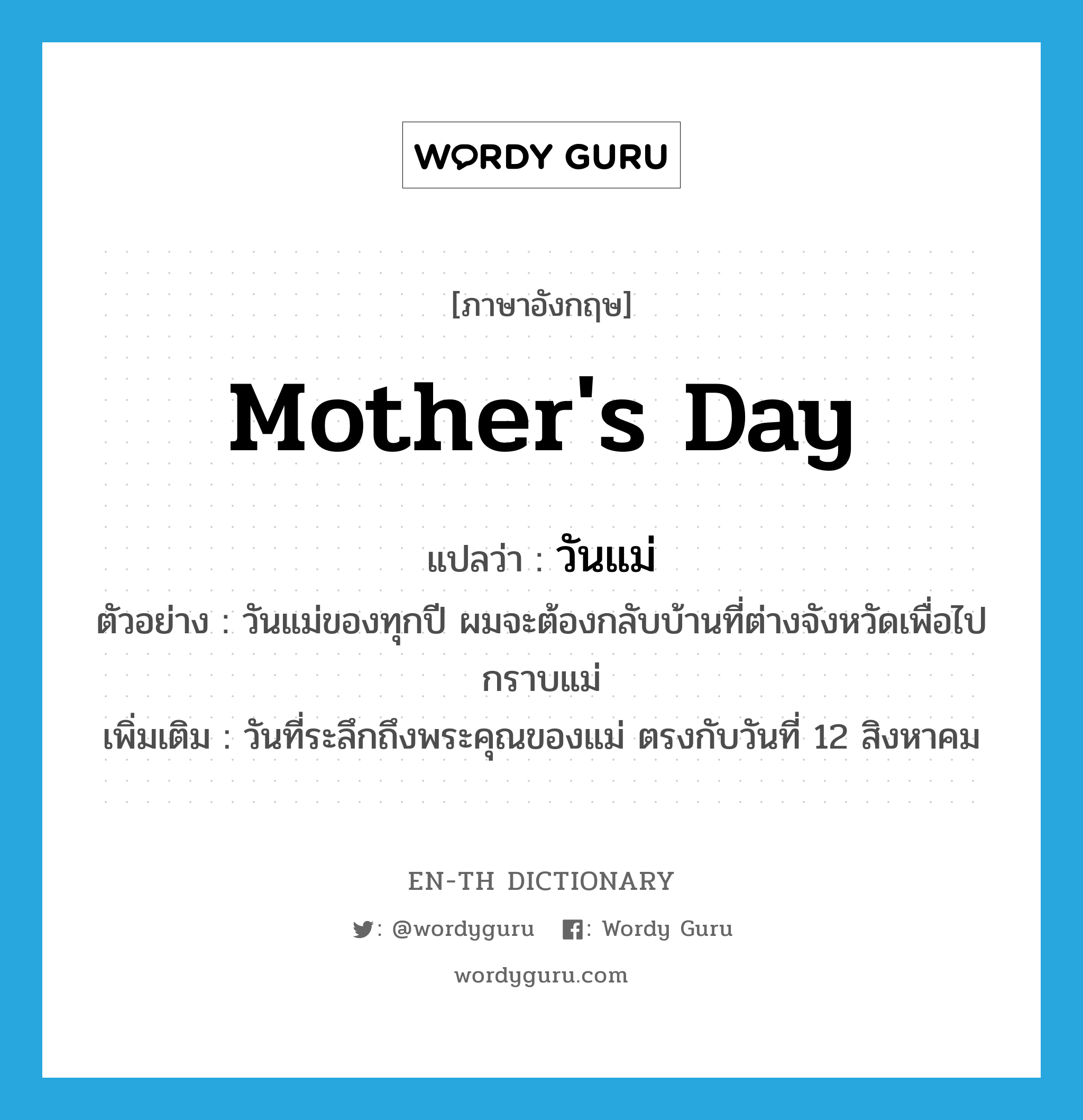 Mother&#39;s Day แปลว่า?, คำศัพท์ภาษาอังกฤษ Mother&#39;s Day แปลว่า วันแม่ ประเภท N ตัวอย่าง วันแม่ของทุกปี ผมจะต้องกลับบ้านที่ต่างจังหวัดเพื่อไปกราบแม่ เพิ่มเติม วันที่ระลึกถึงพระคุณของแม่ ตรงกับวันที่ 12 สิงหาคม หมวด N