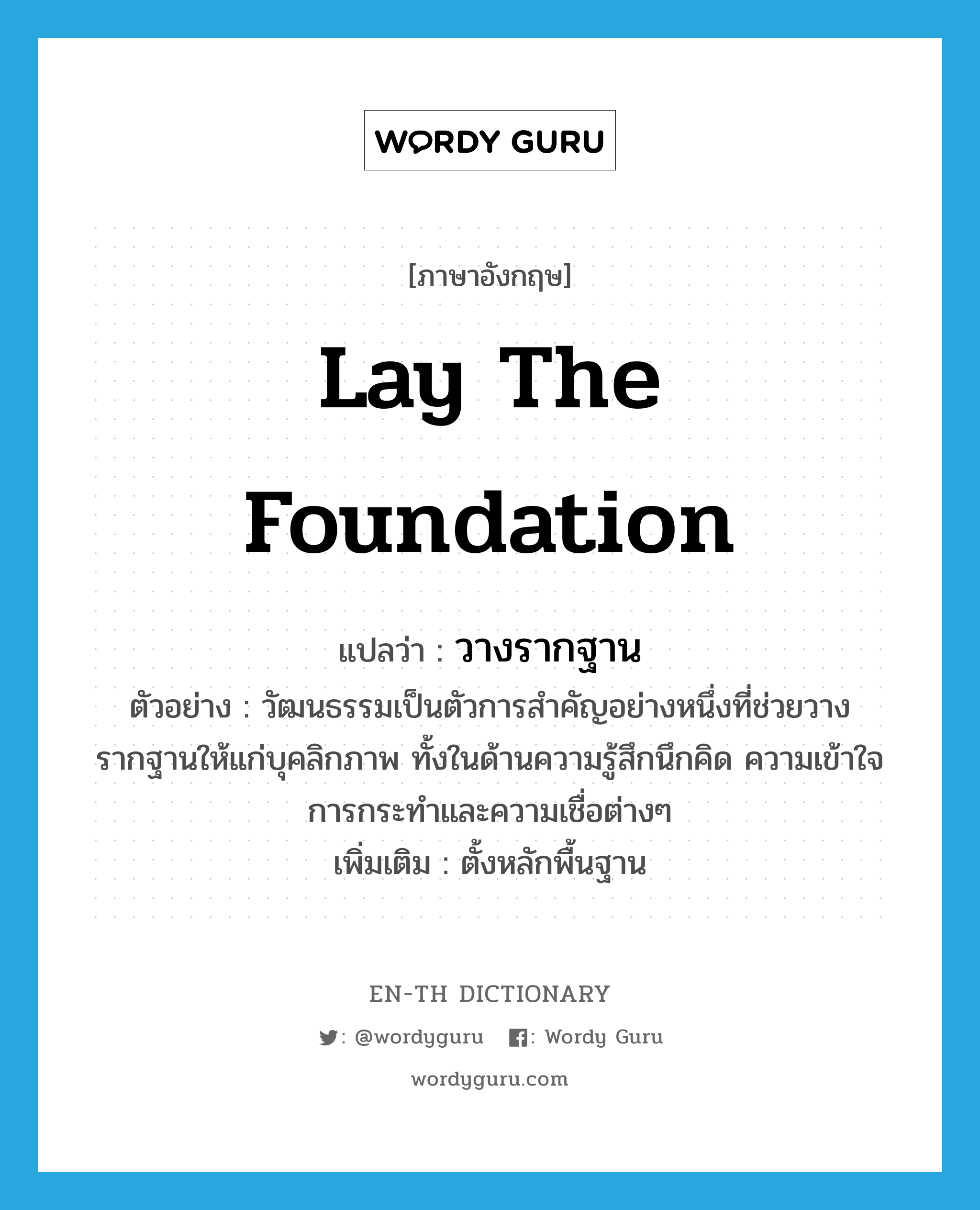 lay the foundation แปลว่า?, คำศัพท์ภาษาอังกฤษ lay the foundation แปลว่า วางรากฐาน ประเภท V ตัวอย่าง วัฒนธรรมเป็นตัวการสำคัญอย่างหนึ่งที่ช่วยวางรากฐานให้แก่บุคลิกภาพ ทั้งในด้านความรู้สึกนึกคิด ความเข้าใจ การกระทำและความเชื่อต่างๆ เพิ่มเติม ตั้งหลักพื้นฐาน หมวด V