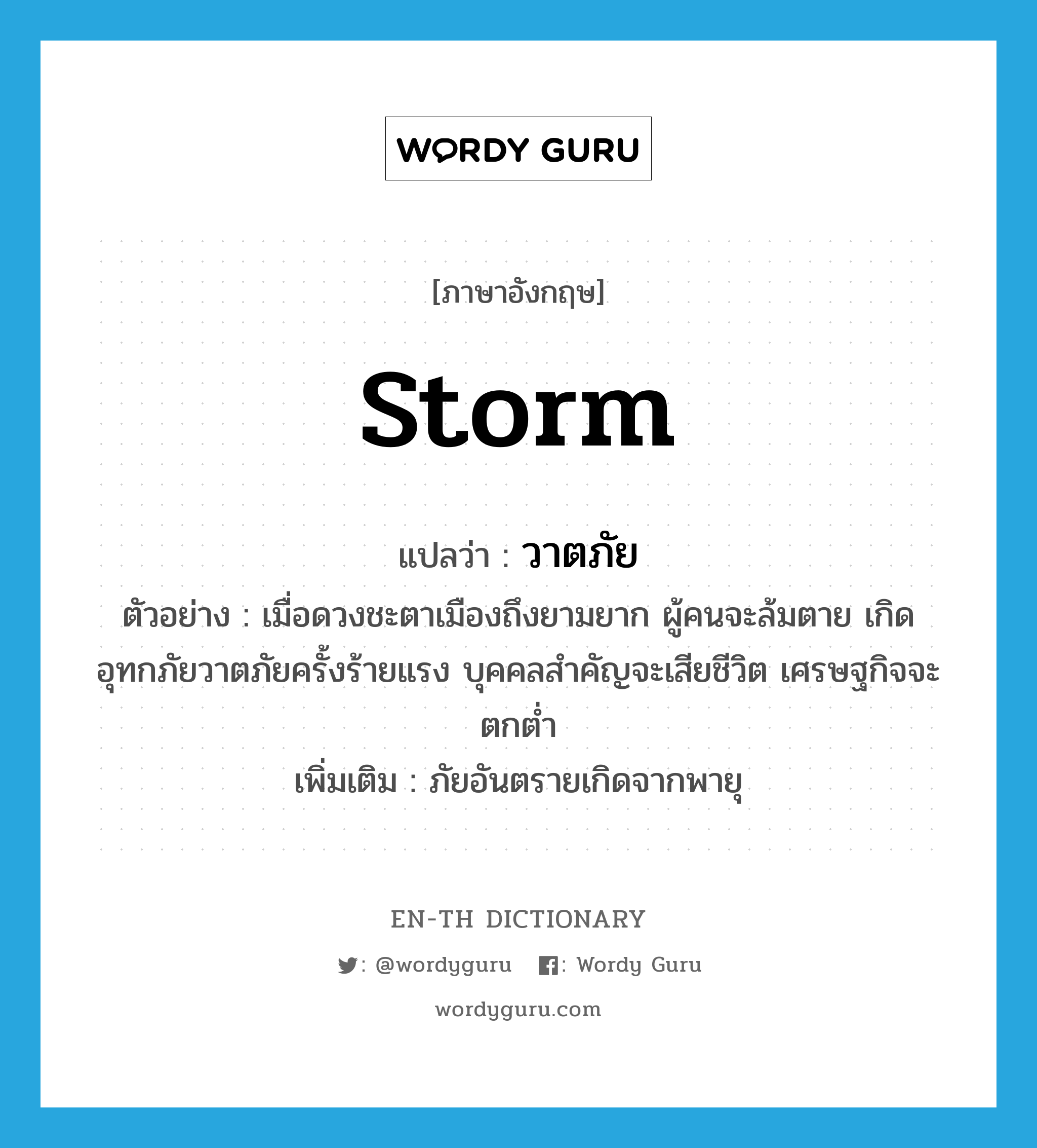 storm แปลว่า?, คำศัพท์ภาษาอังกฤษ storm แปลว่า วาตภัย ประเภท N ตัวอย่าง เมื่อดวงชะตาเมืองถึงยามยาก ผู้คนจะล้มตาย เกิดอุทกภัยวาตภัยครั้งร้ายแรง บุคคลสำคัญจะเสียชีวิต เศรษฐกิจจะตกต่ำ เพิ่มเติม ภัยอันตรายเกิดจากพายุ หมวด N