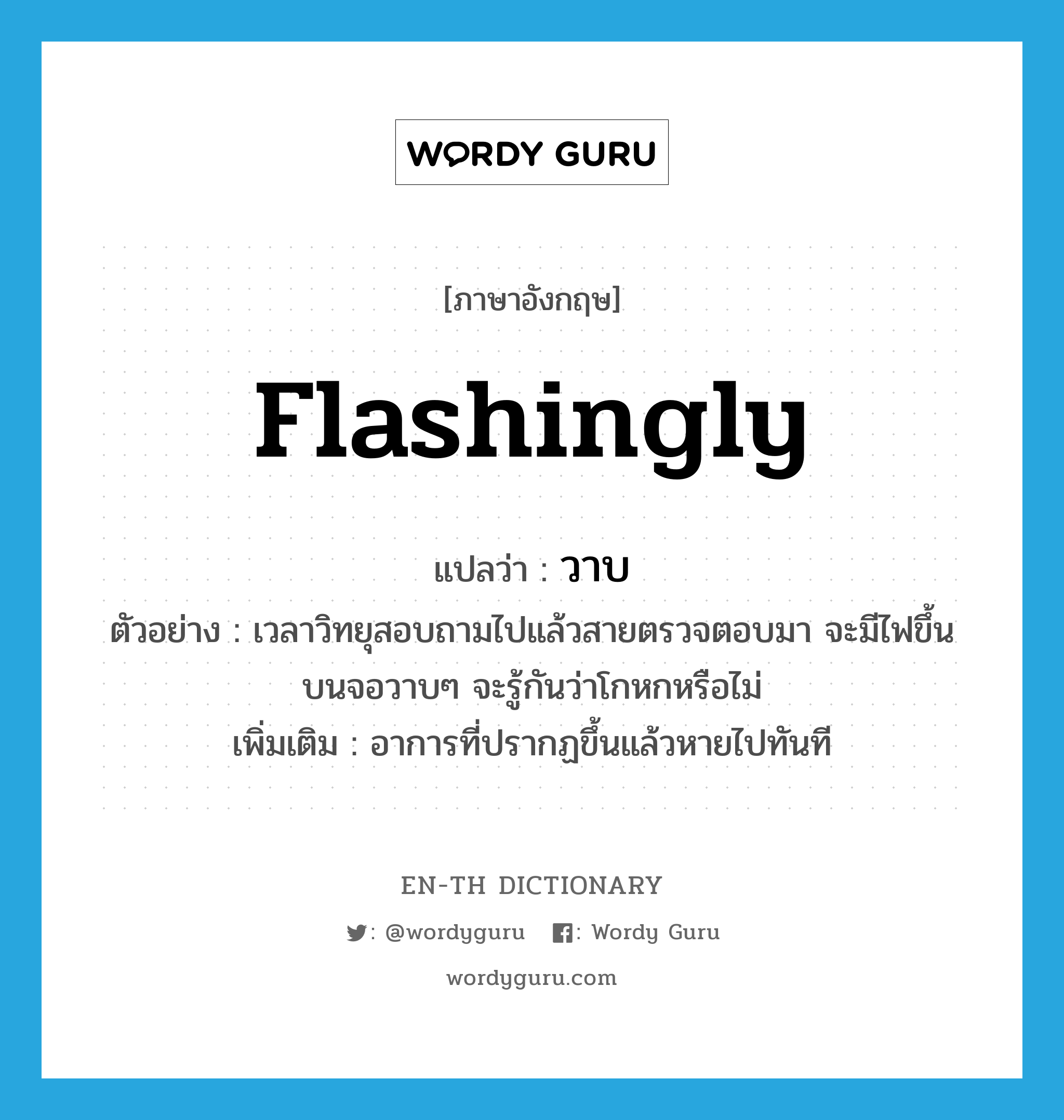 flashingly แปลว่า?, คำศัพท์ภาษาอังกฤษ flashingly แปลว่า วาบ ประเภท ADV ตัวอย่าง เวลาวิทยุสอบถามไปแล้วสายตรวจตอบมา จะมีไฟขึ้นบนจอวาบๆ จะรู้กันว่าโกหกหรือไม่ เพิ่มเติม อาการที่ปรากฏขึ้นแล้วหายไปทันที หมวด ADV