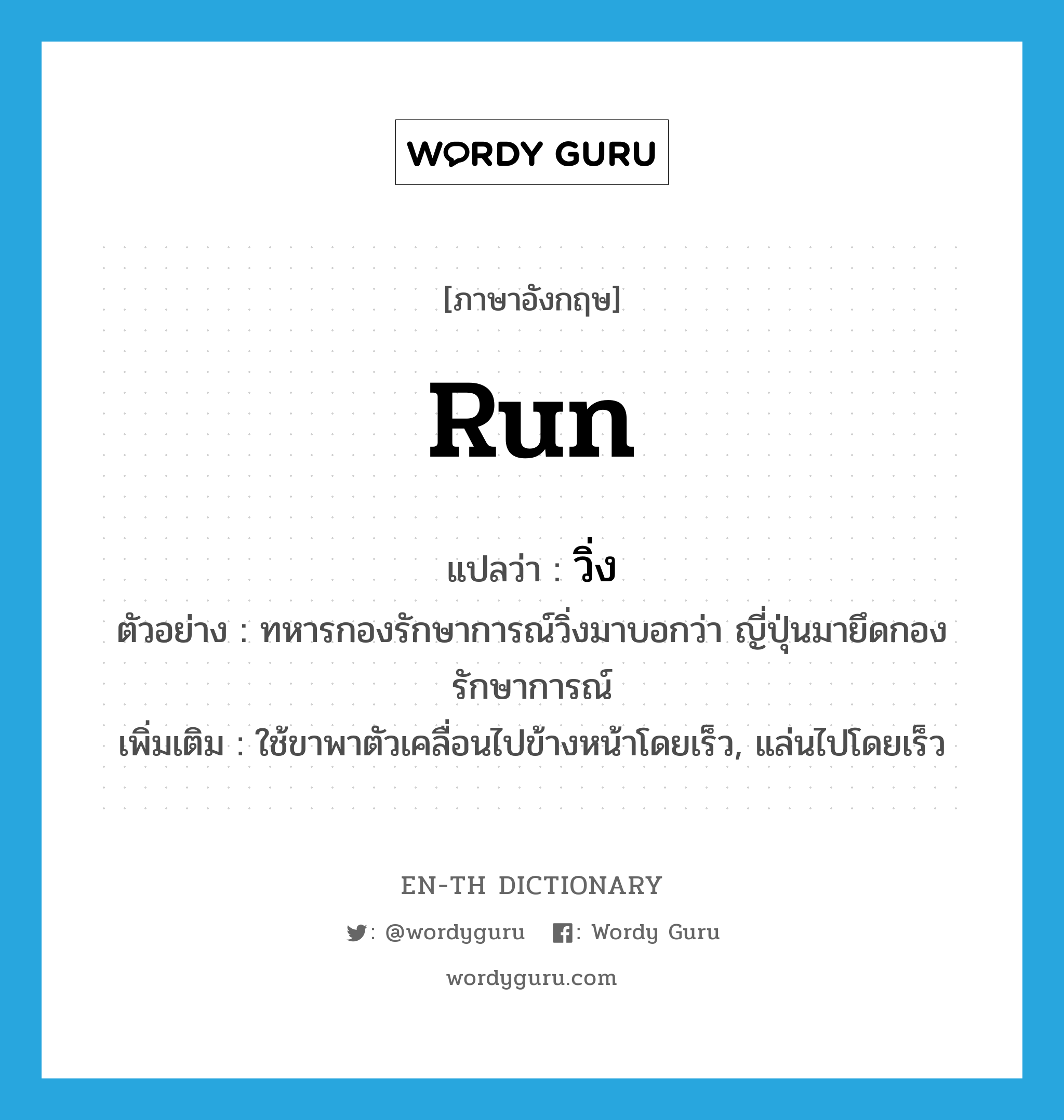 run แปลว่า?, คำศัพท์ภาษาอังกฤษ run แปลว่า วิ่ง ประเภท V ตัวอย่าง ทหารกองรักษาการณ์วิ่งมาบอกว่า ญี่ปุ่นมายึดกองรักษาการณ์ เพิ่มเติม ใช้ขาพาตัวเคลื่อนไปข้างหน้าโดยเร็ว, แล่นไปโดยเร็ว หมวด V