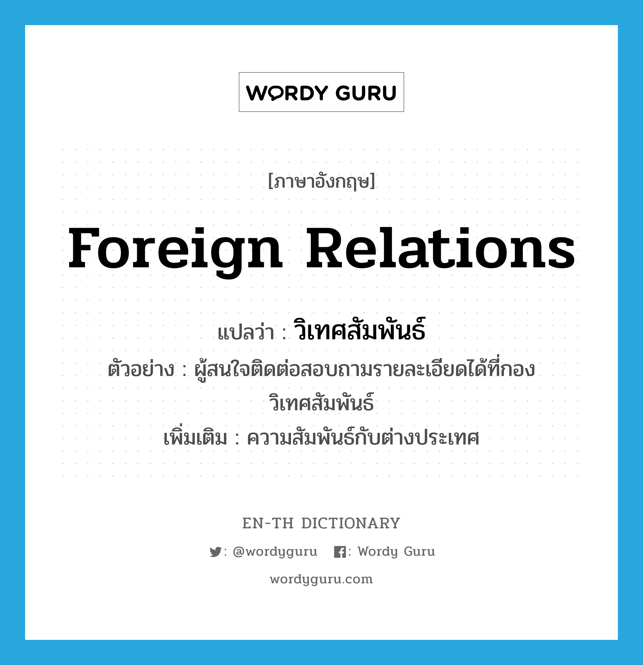 foreign relations แปลว่า?, คำศัพท์ภาษาอังกฤษ foreign relations แปลว่า วิเทศสัมพันธ์ ประเภท N ตัวอย่าง ผู้สนใจติดต่อสอบถามรายละเอียดได้ที่กองวิเทศสัมพันธ์ เพิ่มเติม ความสัมพันธ์กับต่างประเทศ หมวด N