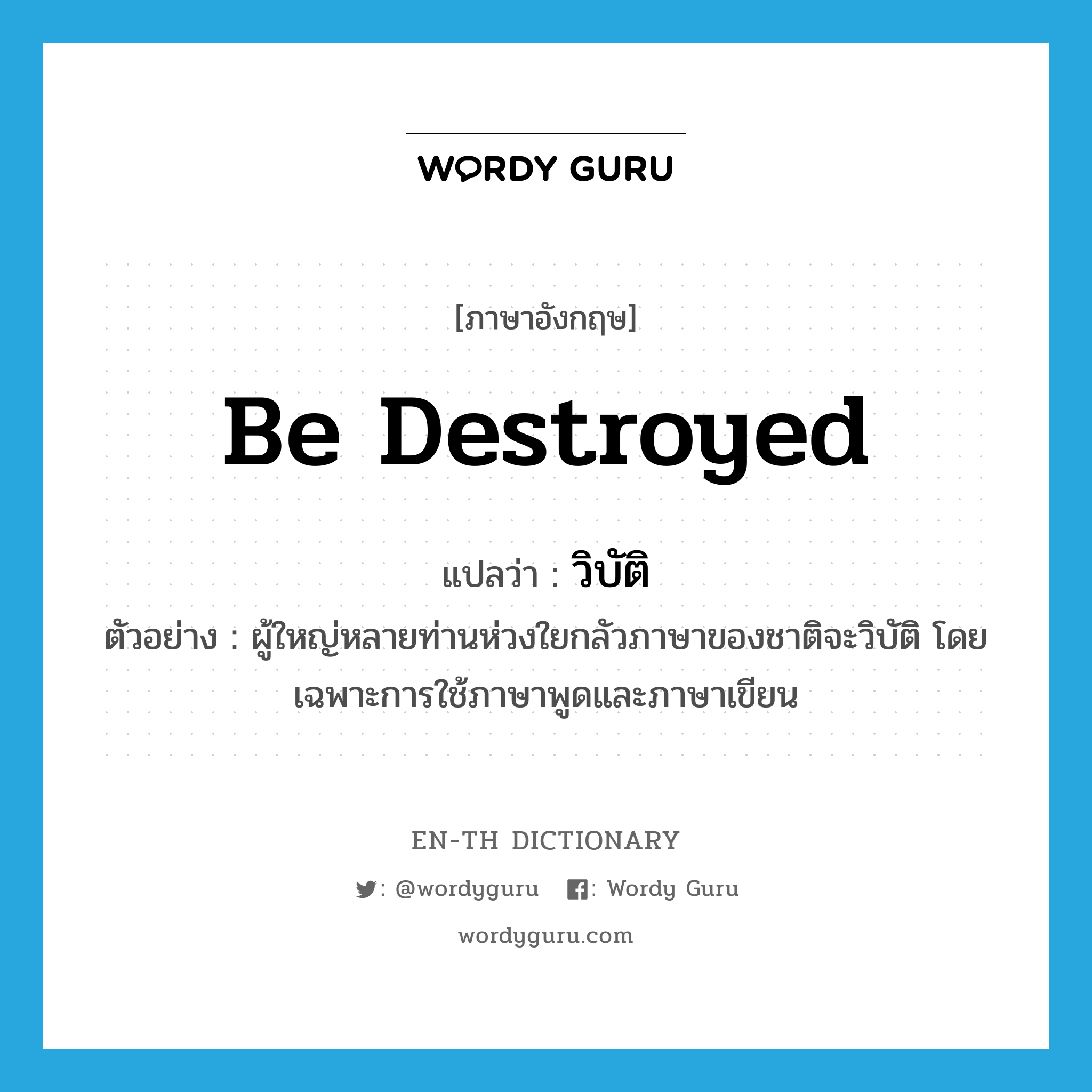 be destroyed แปลว่า?, คำศัพท์ภาษาอังกฤษ be destroyed แปลว่า วิบัติ ประเภท V ตัวอย่าง ผู้ใหญ่หลายท่านห่วงใยกลัวภาษาของชาติจะวิบัติ โดยเฉพาะการใช้ภาษาพูดและภาษาเขียน หมวด V