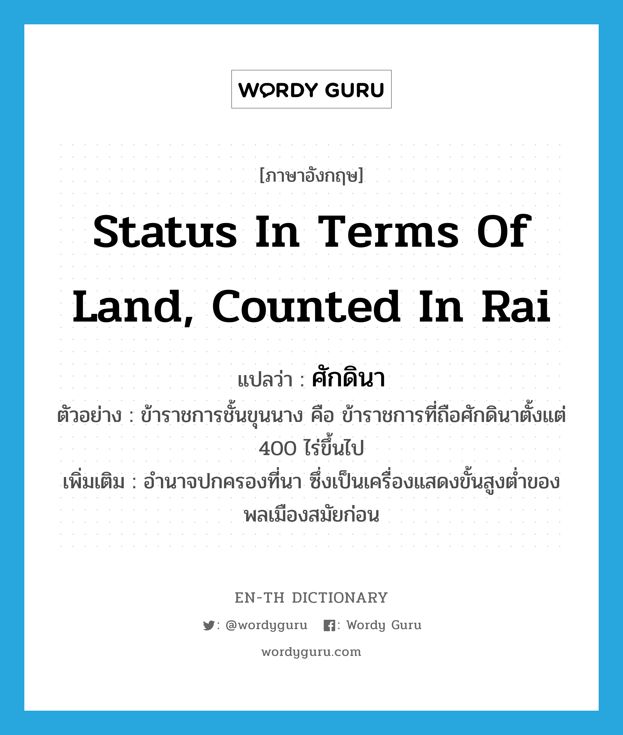 status in terms of land, counted in rai แปลว่า?, คำศัพท์ภาษาอังกฤษ status in terms of land, counted in rai แปลว่า ศักดินา ประเภท N ตัวอย่าง ข้าราชการชั้นขุนนาง คือ ข้าราชการที่ถือศักดินาตั้งแต่ 400 ไร่ขึ้นไป เพิ่มเติม อำนาจปกครองที่นา ซึ่งเป็นเครื่องแสดงขั้นสูงต่ำของพลเมืองสมัยก่อน หมวด N