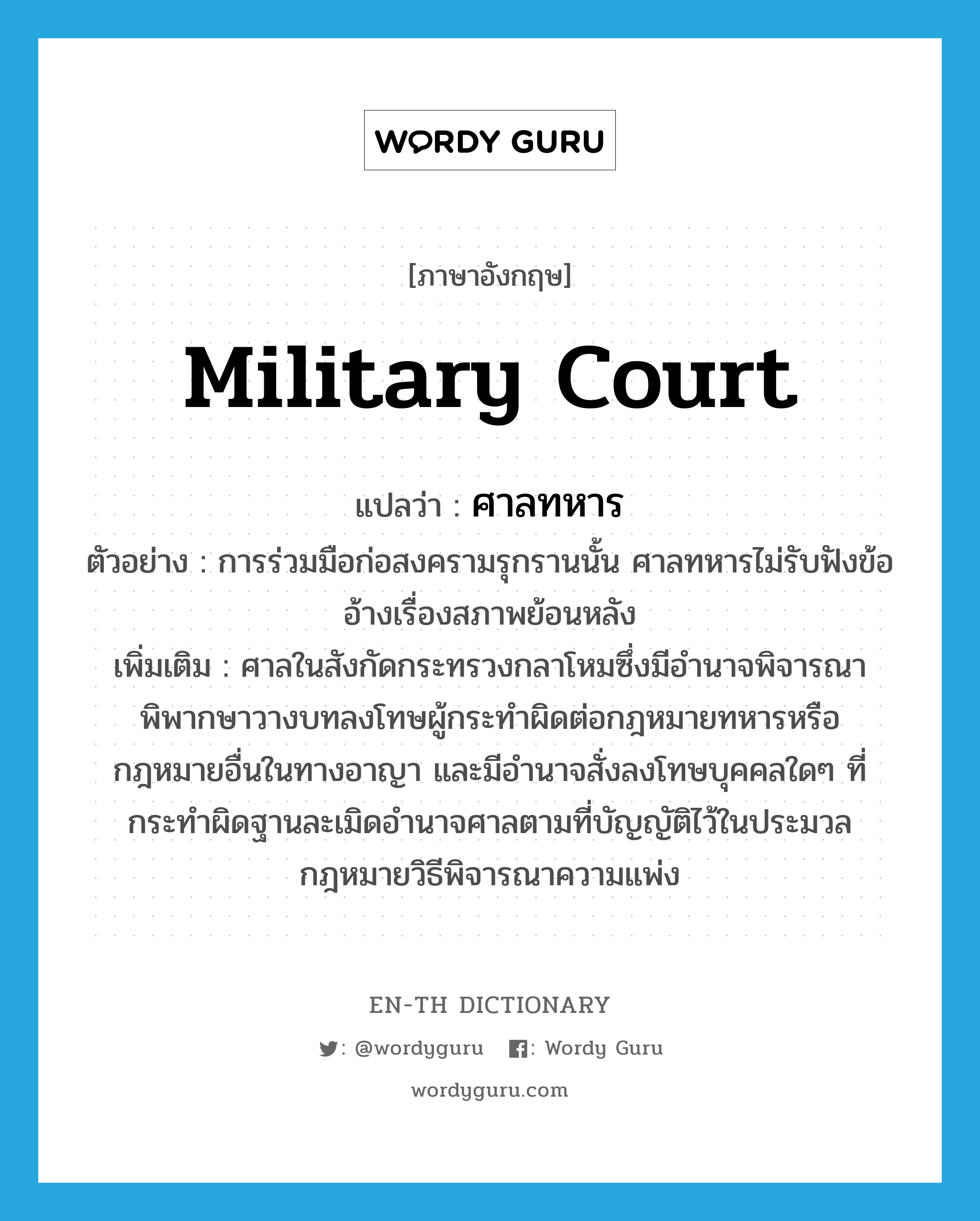 military court แปลว่า?, คำศัพท์ภาษาอังกฤษ military court แปลว่า ศาลทหาร ประเภท N ตัวอย่าง การร่วมมือก่อสงครามรุกรานนั้น ศาลทหารไม่รับฟังข้ออ้างเรื่องสภาพย้อนหลัง เพิ่มเติม ศาลในสังกัดกระทรวงกลาโหมซึ่งมีอำนาจพิจารณาพิพากษาวางบทลงโทษผู้กระทำผิดต่อกฎหมายทหารหรือกฎหมายอื่นในทางอาญา และมีอำนาจสั่งลงโทษบุคคลใดๆ ที่กระทำผิดฐานละเมิดอำนาจศาลตามที่บัญญัติไว้ในประมวลกฎหมายวิธีพิจารณาความแพ่ง หมวด N