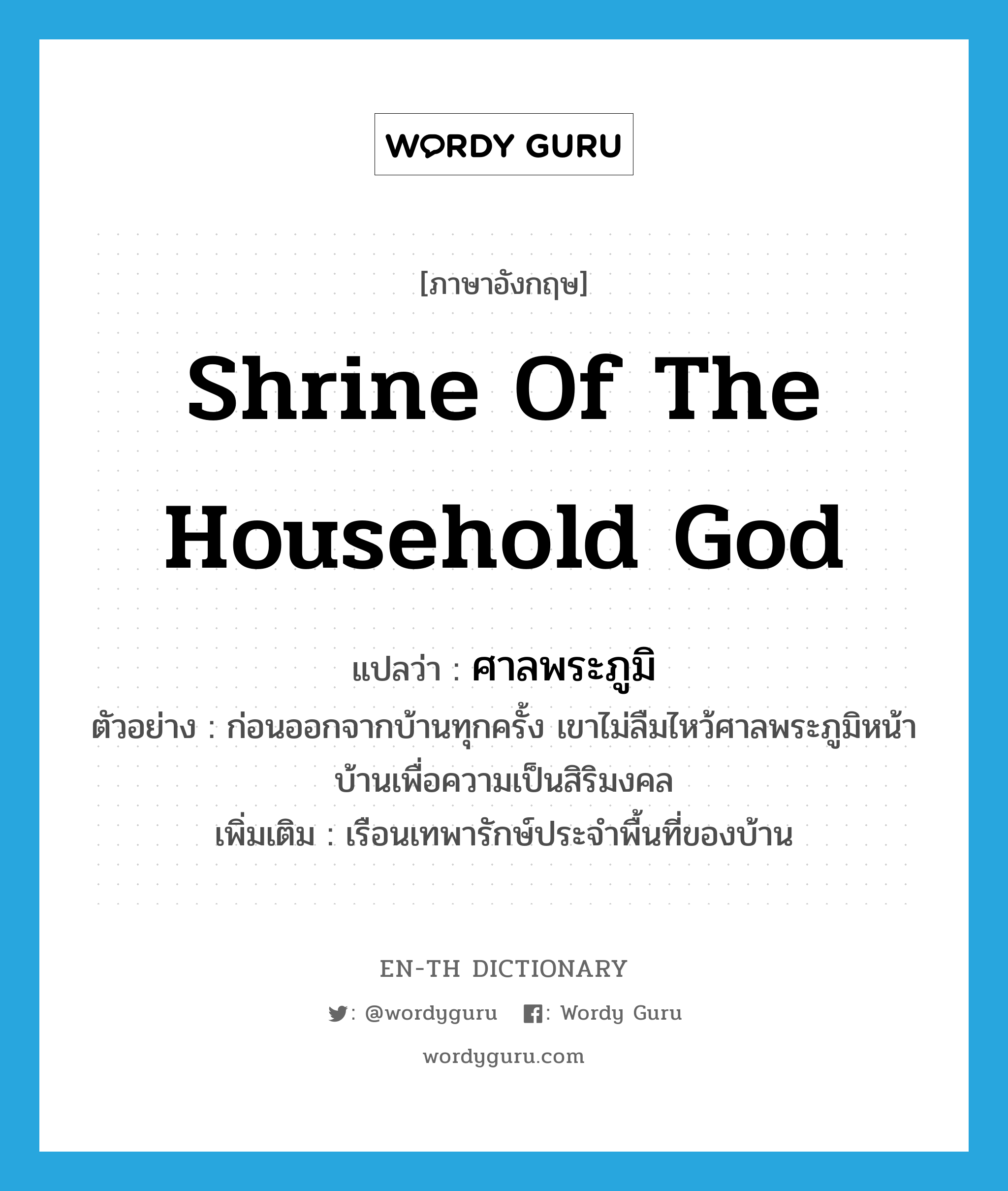 shrine of the household god แปลว่า?, คำศัพท์ภาษาอังกฤษ shrine of the household god แปลว่า ศาลพระภูมิ ประเภท N ตัวอย่าง ก่อนออกจากบ้านทุกครั้ง เขาไม่ลืมไหว้ศาลพระภูมิหน้าบ้านเพื่อความเป็นสิริมงคล เพิ่มเติม เรือนเทพารักษ์ประจำพื้นที่ของบ้าน หมวด N