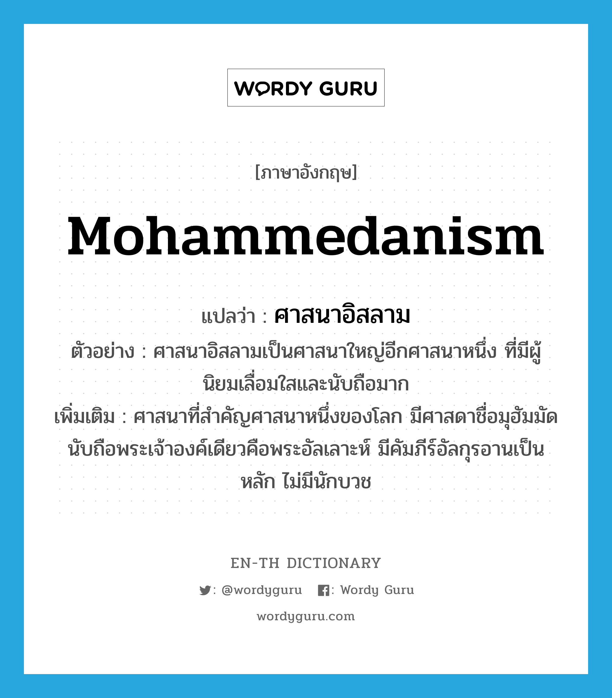 Mohammedanism แปลว่า?, คำศัพท์ภาษาอังกฤษ Mohammedanism แปลว่า ศาสนาอิสลาม ประเภท N ตัวอย่าง ศาสนาอิสลามเป็นศาสนาใหญ่อีกศาสนาหนึ่ง ที่มีผู้นิยมเลื่อมใสและนับถือมาก เพิ่มเติม ศาสนาที่สำคัญศาสนาหนึ่งของโลก มีศาสดาชื่อมุฮัมมัด นับถือพระเจ้าองค์เดียวคือพระอัลเลาะห์ มีคัมภีร์อัลกุรอานเป็นหลัก ไม่มีนักบวช หมวด N