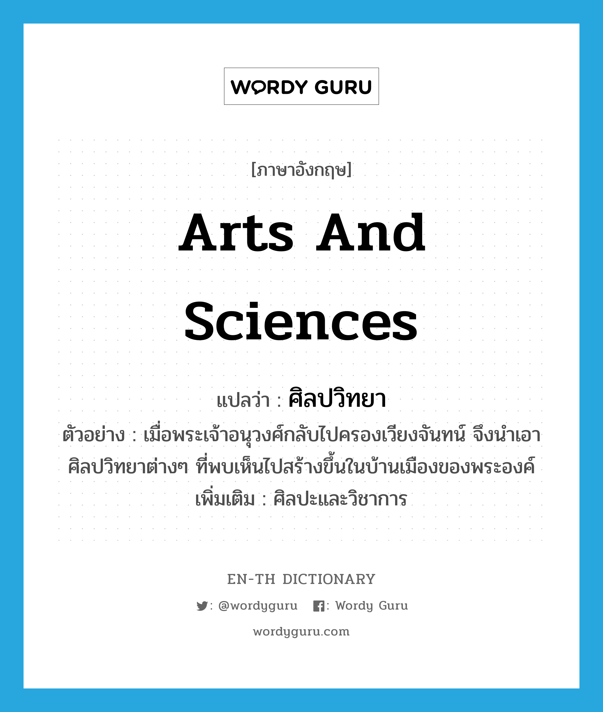 arts and sciences แปลว่า?, คำศัพท์ภาษาอังกฤษ arts and sciences แปลว่า ศิลปวิทยา ประเภท N ตัวอย่าง เมื่อพระเจ้าอนุวงศ์กลับไปครองเวียงจันทน์ จึงนำเอาศิลปวิทยาต่างๆ ที่พบเห็นไปสร้างขึ้นในบ้านเมืองของพระองค์ เพิ่มเติม ศิลปะและวิชาการ หมวด N