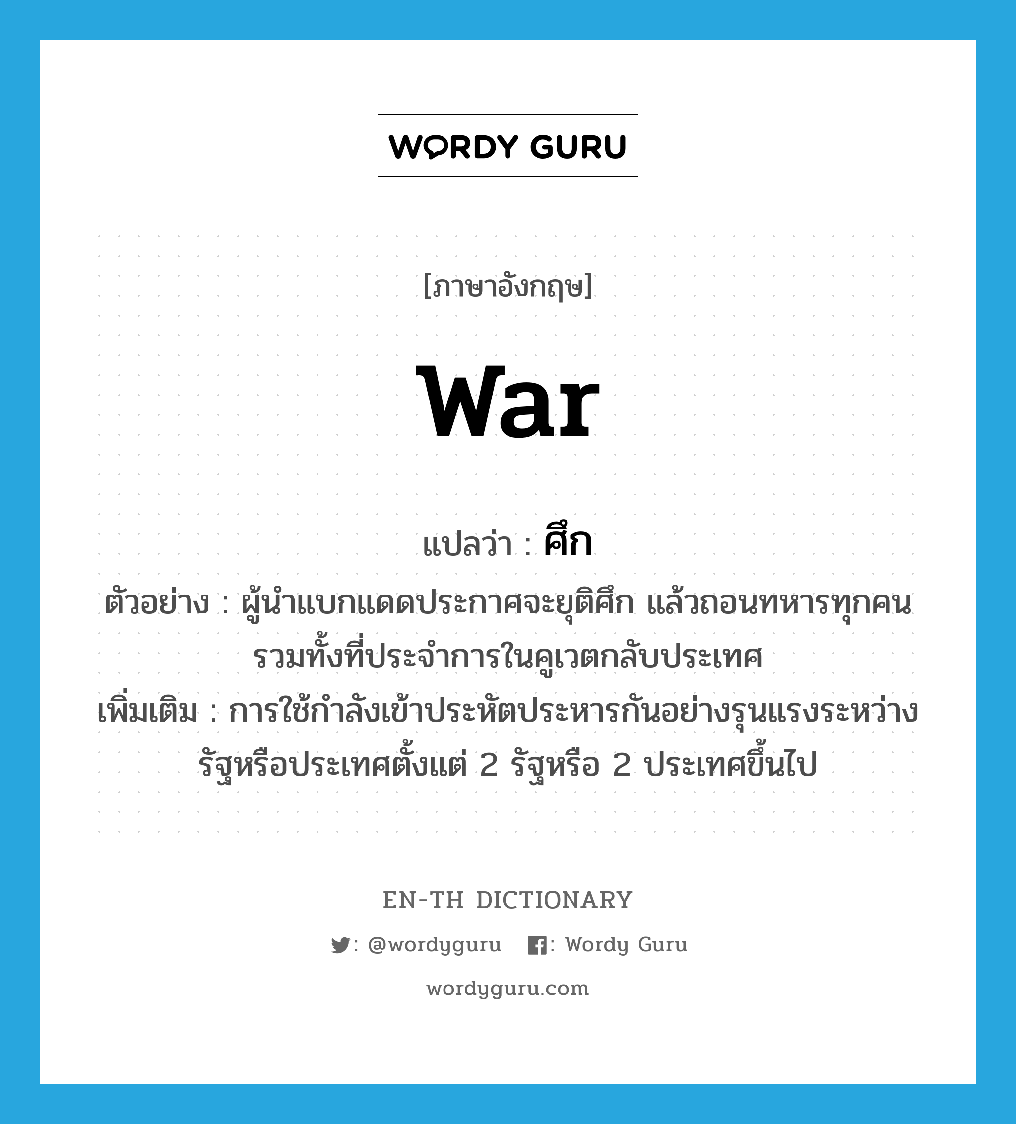 war แปลว่า?, คำศัพท์ภาษาอังกฤษ war แปลว่า ศึก ประเภท N ตัวอย่าง ผู้นำแบกแดดประกาศจะยุติศึก แล้วถอนทหารทุกคนรวมทั้งที่ประจำการในคูเวตกลับประเทศ เพิ่มเติม การใช้กำลังเข้าประหัตประหารกันอย่างรุนแรงระหว่างรัฐหรือประเทศตั้งแต่ 2 รัฐหรือ 2 ประเทศขึ้นไป หมวด N