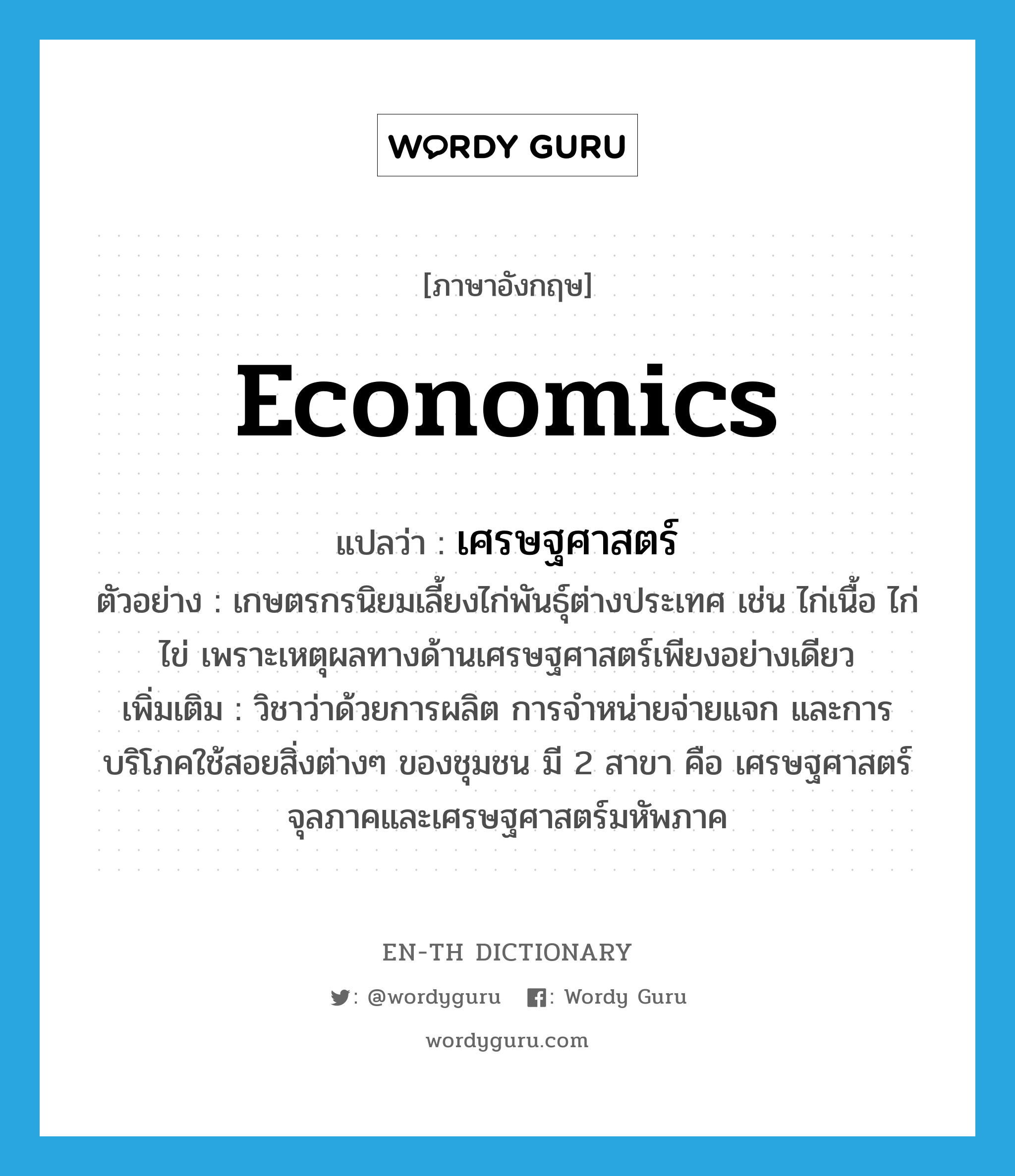 economics แปลว่า?, คำศัพท์ภาษาอังกฤษ economics แปลว่า เศรษฐศาสตร์ ประเภท N ตัวอย่าง เกษตรกรนิยมเลี้ยงไก่พันธุ์ต่างประเทศ เช่น ไก่เนื้อ ไก่ไข่ เพราะเหตุผลทางด้านเศรษฐศาสตร์เพียงอย่างเดียว เพิ่มเติม วิชาว่าด้วยการผลิต การจำหน่ายจ่ายแจก และการบริโภคใช้สอยสิ่งต่างๆ ของชุมชน มี 2 สาขา คือ เศรษฐศาสตร์จุลภาคและเศรษฐศาสตร์มหัพภาค หมวด N