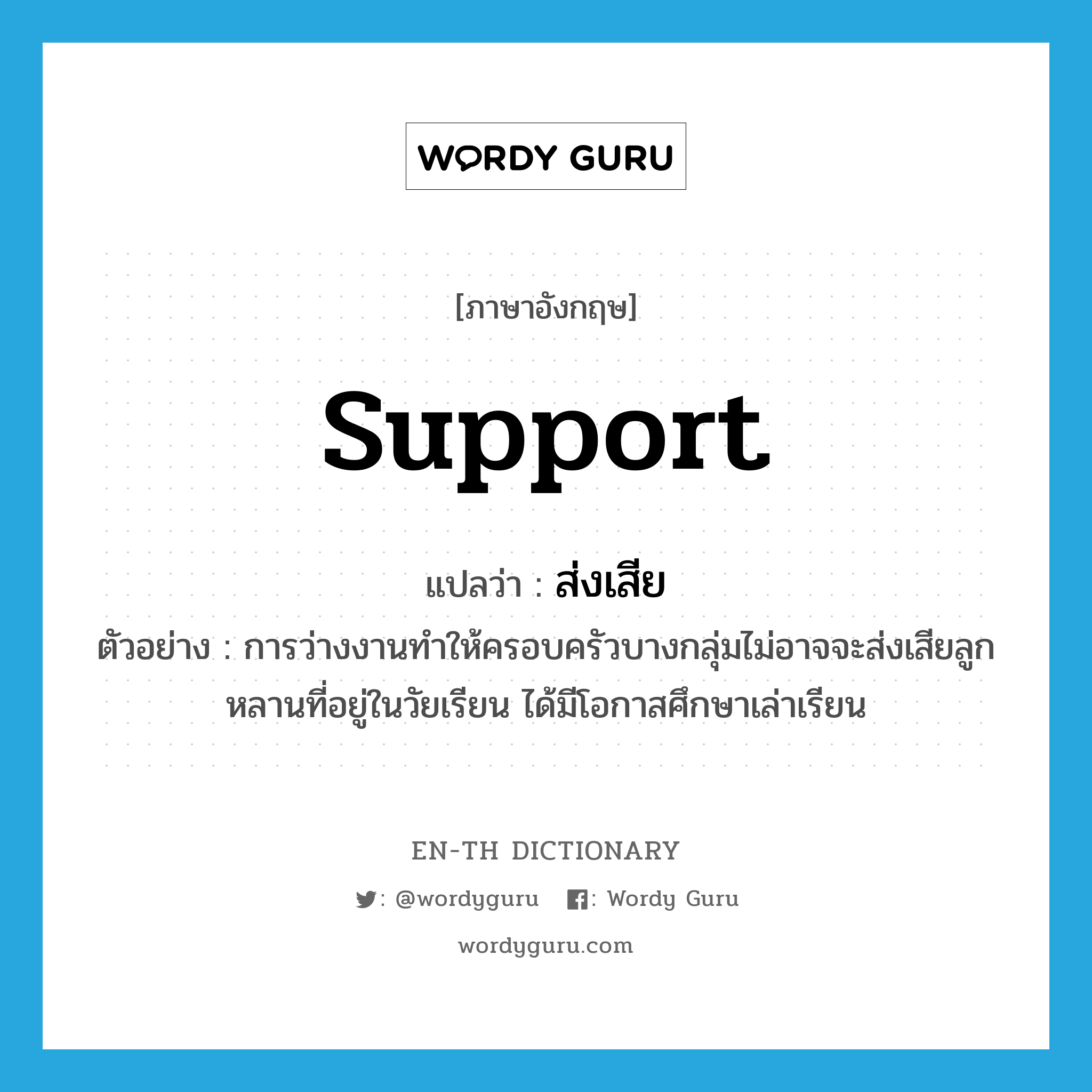 support แปลว่า?, คำศัพท์ภาษาอังกฤษ support แปลว่า ส่งเสีย ประเภท V ตัวอย่าง การว่างงานทำให้ครอบครัวบางกลุ่มไม่อาจจะส่งเสียลูกหลานที่อยู่ในวัยเรียน ได้มีโอกาสศึกษาเล่าเรียน หมวด V