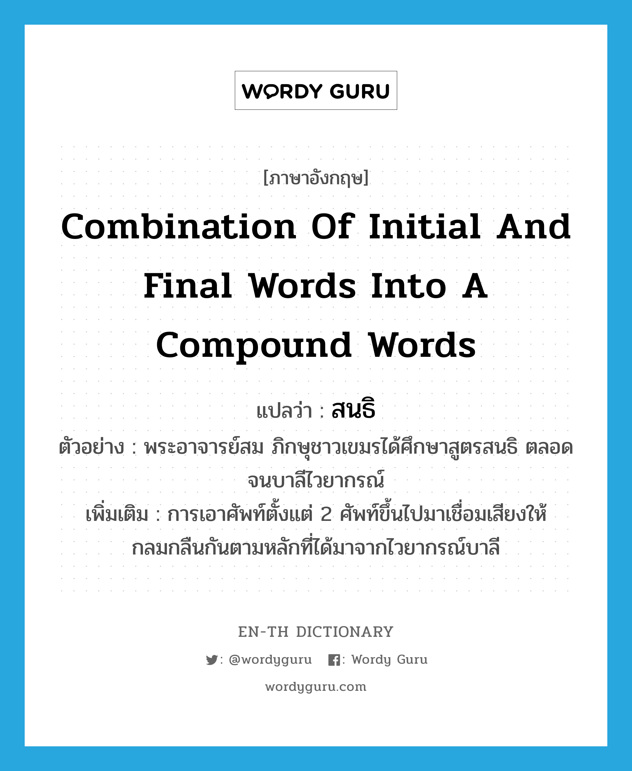 combination of initial and final words into a compound words แปลว่า?, คำศัพท์ภาษาอังกฤษ combination of initial and final words into a compound words แปลว่า สนธิ ประเภท N ตัวอย่าง พระอาจารย์สม ภิกษุชาวเขมรได้ศึกษาสูตรสนธิ ตลอดจนบาลีไวยากรณ์ เพิ่มเติม การเอาศัพท์ตั้งแต่ 2 ศัพท์ขึ้นไปมาเชื่อมเสียงให้กลมกลืนกันตามหลักที่ได้มาจากไวยากรณ์บาลี หมวด N