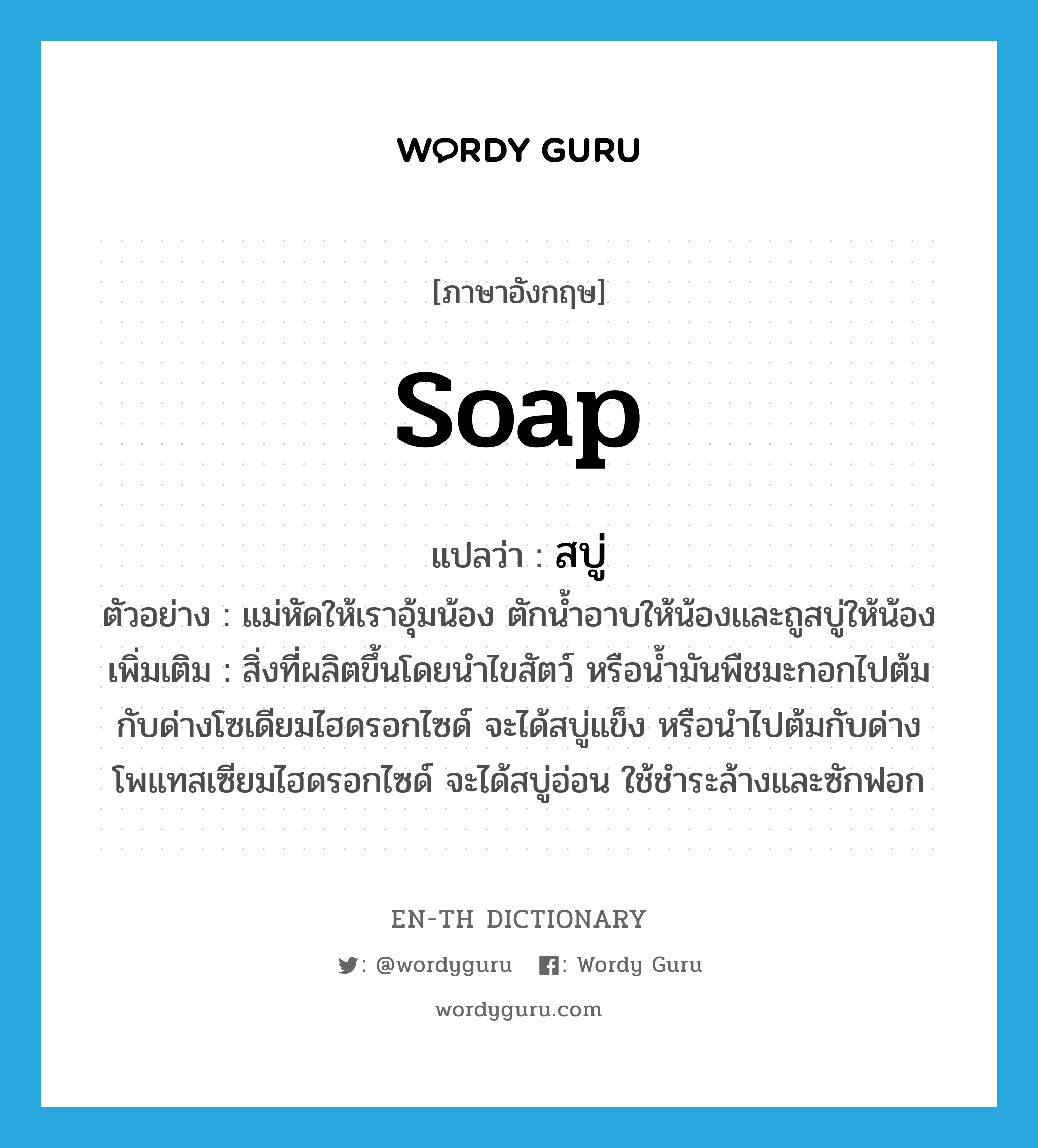 soap แปลว่า?, คำศัพท์ภาษาอังกฤษ soap แปลว่า สบู่ ประเภท N ตัวอย่าง แม่หัดให้เราอุ้มน้อง ตักน้ำอาบให้น้องและถูสบู่ให้น้อง เพิ่มเติม สิ่งที่ผลิตขึ้นโดยนำไขสัตว์ หรือน้ำมันพืชมะกอกไปต้มกับด่างโซเดียมไฮดรอกไซด์ จะได้สบู่แข็ง หรือนำไปต้มกับด่างโพแทสเซียมไฮดรอกไซด์ จะได้สบู่อ่อน ใช้ชำระล้างและซักฟอก หมวด N