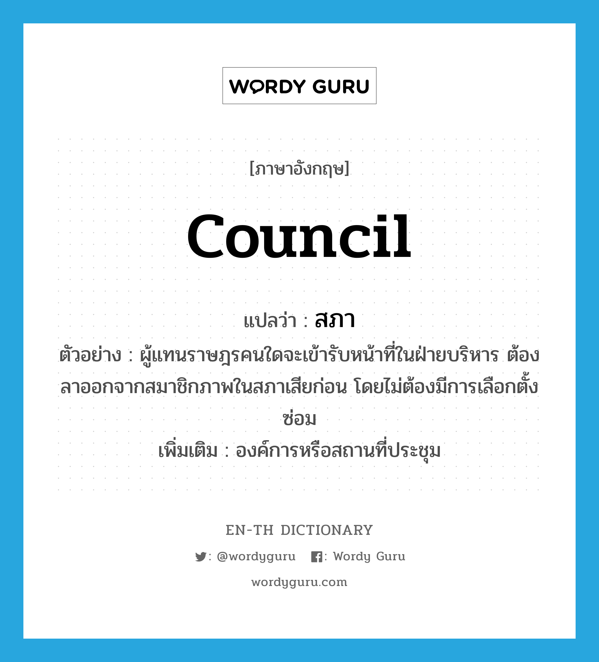 council แปลว่า?, คำศัพท์ภาษาอังกฤษ council แปลว่า สภา ประเภท N ตัวอย่าง ผู้แทนราษฎรคนใดจะเข้ารับหน้าที่ในฝ่ายบริหาร ต้องลาออกจากสมาชิกภาพในสภาเสียก่อน โดยไม่ต้องมีการเลือกตั้งซ่อม เพิ่มเติม องค์การหรือสถานที่ประชุม หมวด N