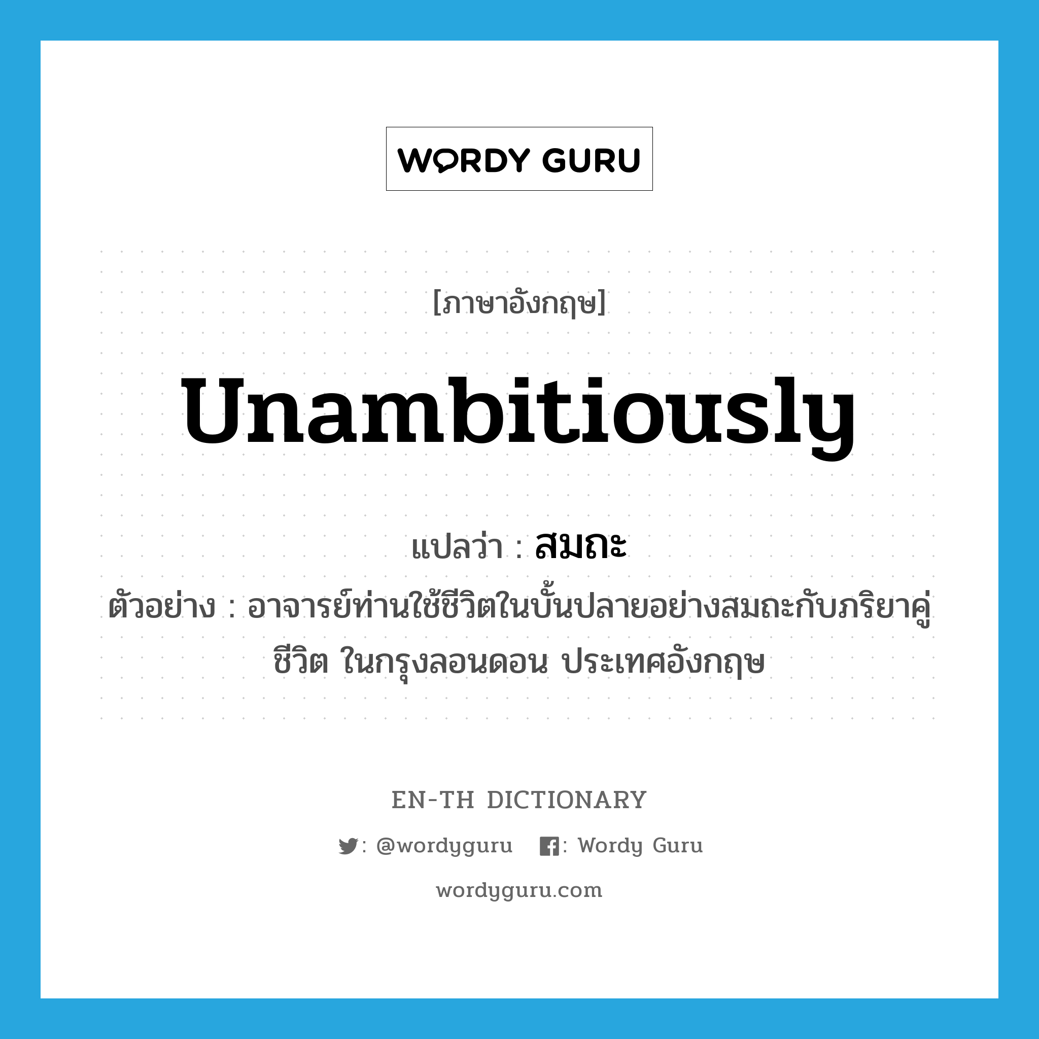 unambitiously แปลว่า?, คำศัพท์ภาษาอังกฤษ unambitiously แปลว่า สมถะ ประเภท ADV ตัวอย่าง อาจารย์ท่านใช้ชีวิตในบั้นปลายอย่างสมถะกับภริยาคู่ชีวิต ในกรุงลอนดอน ประเทศอังกฤษ หมวด ADV