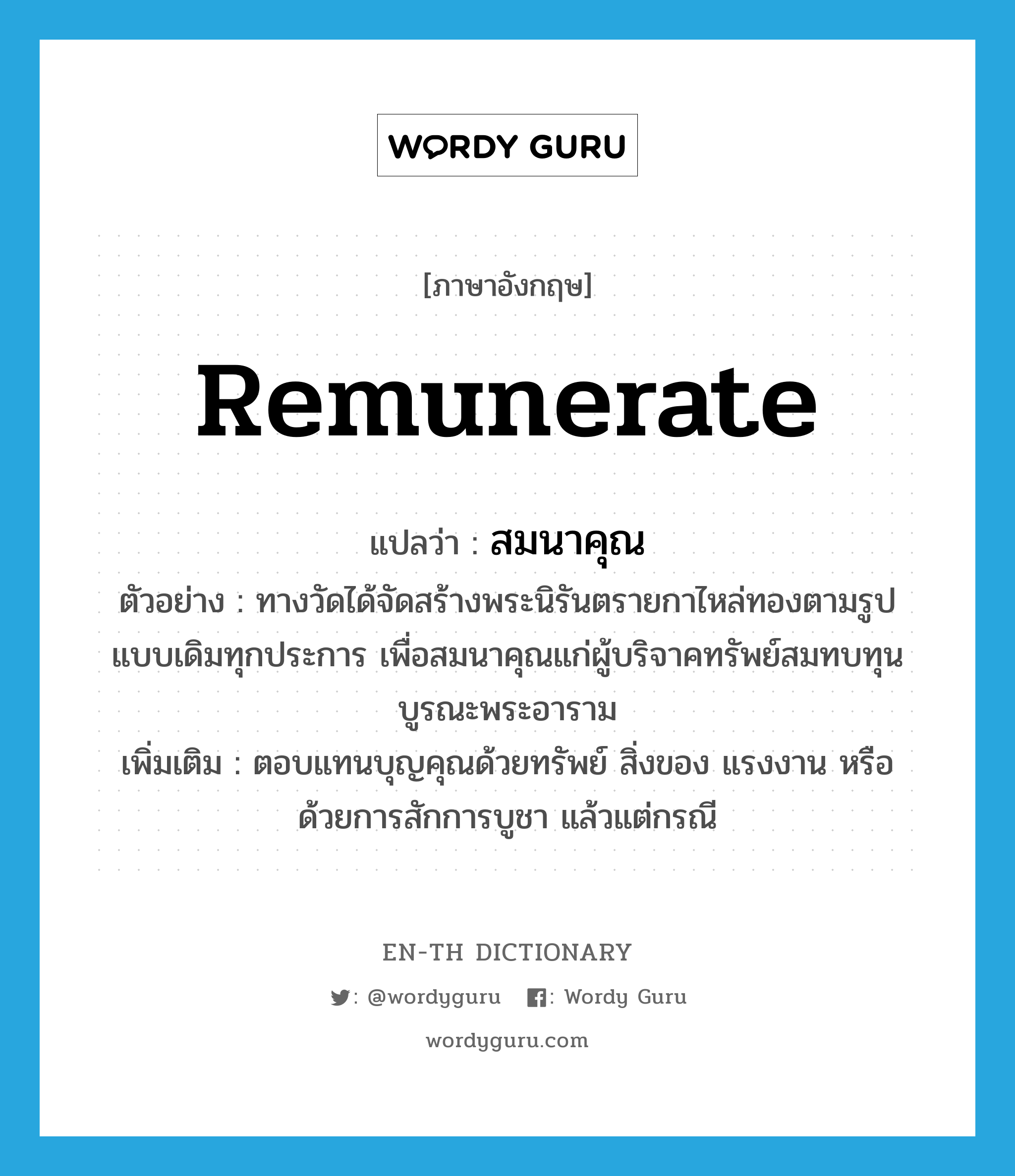 remunerate แปลว่า?, คำศัพท์ภาษาอังกฤษ remunerate แปลว่า สมนาคุณ ประเภท V ตัวอย่าง ทางวัดได้จัดสร้างพระนิรันตรายกาไหล่ทองตามรูปแบบเดิมทุกประการ เพื่อสมนาคุณแก่ผู้บริจาคทรัพย์สมทบทุนบูรณะพระอาราม เพิ่มเติม ตอบแทนบุญคุณด้วยทรัพย์ สิ่งของ แรงงาน หรือ ด้วยการสักการบูชา แล้วแต่กรณี หมวด V