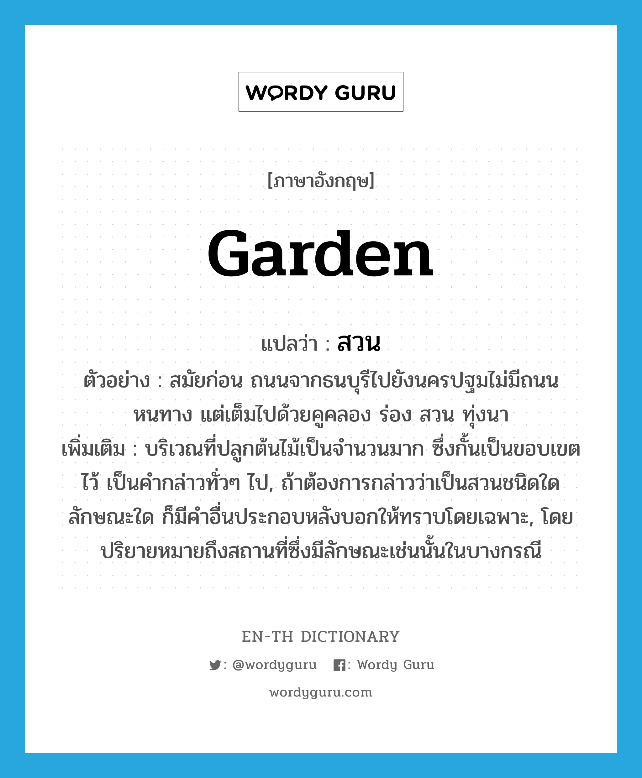 garden แปลว่า?, คำศัพท์ภาษาอังกฤษ garden แปลว่า สวน ประเภท N ตัวอย่าง สมัยก่อน ถนนจากธนบุรีไปยังนครปฐมไม่มีถนนหนทาง แต่เต็มไปด้วยคูคลอง ร่อง สวน ทุ่งนา เพิ่มเติม บริเวณที่ปลูกต้นไม้เป็นจำนวนมาก ซึ่งกั้นเป็นขอบเขตไว้ เป็นคำกล่าวทั่วๆ ไป, ถ้าต้องการกล่าวว่าเป็นสวนชนิดใด ลักษณะใด ก็มีคำอื่นประกอบหลังบอกให้ทราบโดยเฉพาะ, โดยปริยายหมายถึงสถานที่ซึ่งมีลักษณะเช่นนั้นในบางกรณี หมวด N