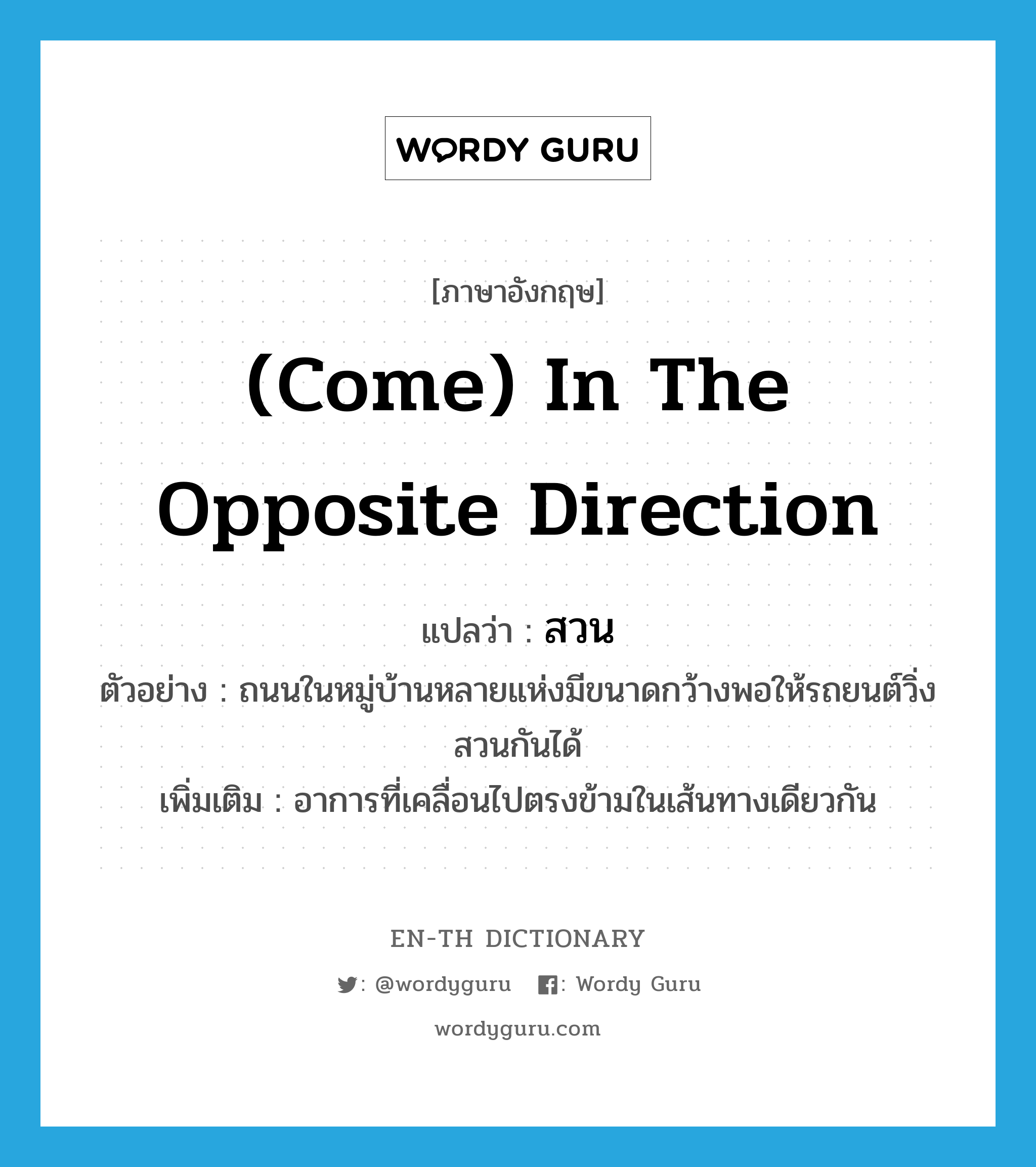 (come) in the opposite direction แปลว่า?, คำศัพท์ภาษาอังกฤษ (come) in the opposite direction แปลว่า สวน ประเภท ADV ตัวอย่าง ถนนในหมู่บ้านหลายแห่งมีขนาดกว้างพอให้รถยนต์วิ่งสวนกันได้ เพิ่มเติม อาการที่เคลื่อนไปตรงข้ามในเส้นทางเดียวกัน หมวด ADV