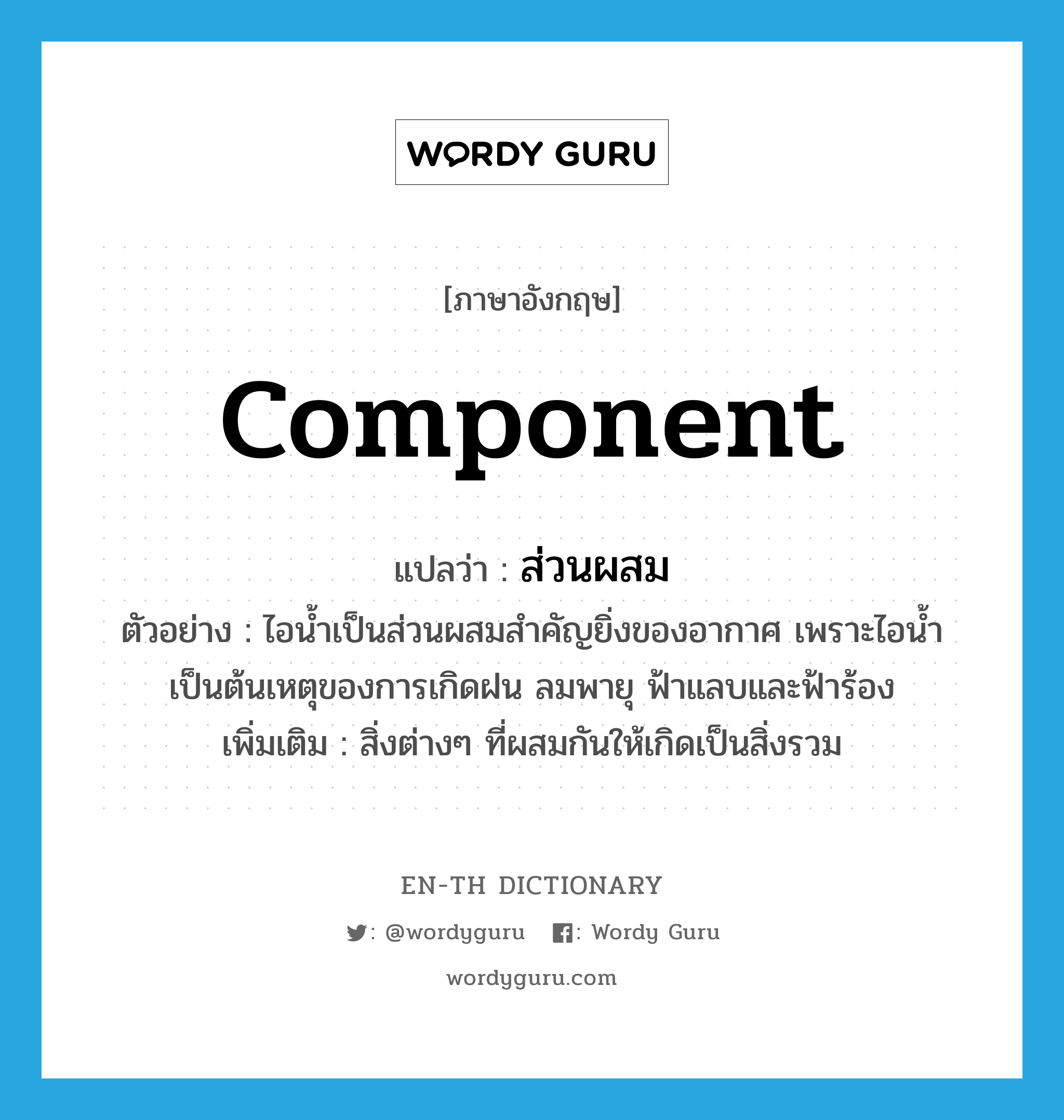 component แปลว่า?, คำศัพท์ภาษาอังกฤษ component แปลว่า ส่วนผสม ประเภท N ตัวอย่าง ไอน้ำเป็นส่วนผสมสำคัญยิ่งของอากาศ เพราะไอน้ำเป็นต้นเหตุของการเกิดฝน ลมพายุ ฟ้าแลบและฟ้าร้อง เพิ่มเติม สิ่งต่างๆ ที่ผสมกันให้เกิดเป็นสิ่งรวม หมวด N