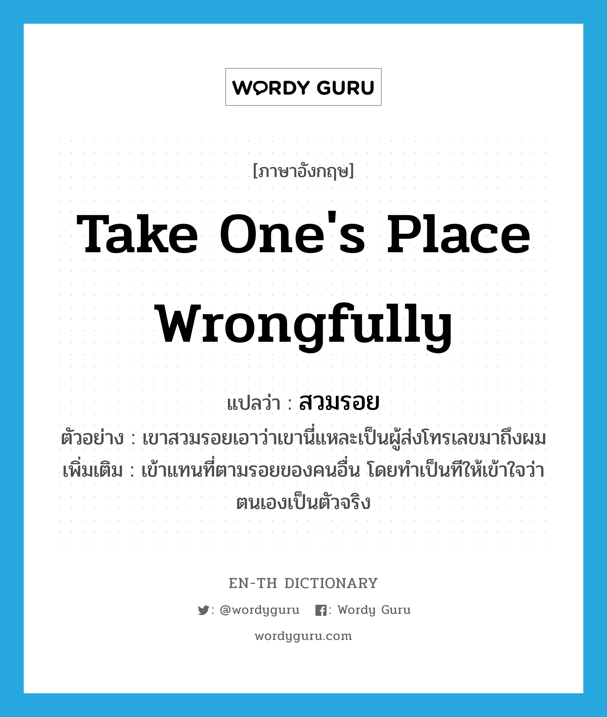 take one&#39;s place wrongfully แปลว่า?, คำศัพท์ภาษาอังกฤษ take one&#39;s place wrongfully แปลว่า สวมรอย ประเภท V ตัวอย่าง เขาสวมรอยเอาว่าเขานี่แหละเป็นผู้ส่งโทรเลขมาถึงผม เพิ่มเติม เข้าแทนที่ตามรอยของคนอื่น โดยทำเป็นทีให้เข้าใจว่าตนเองเป็นตัวจริง หมวด V