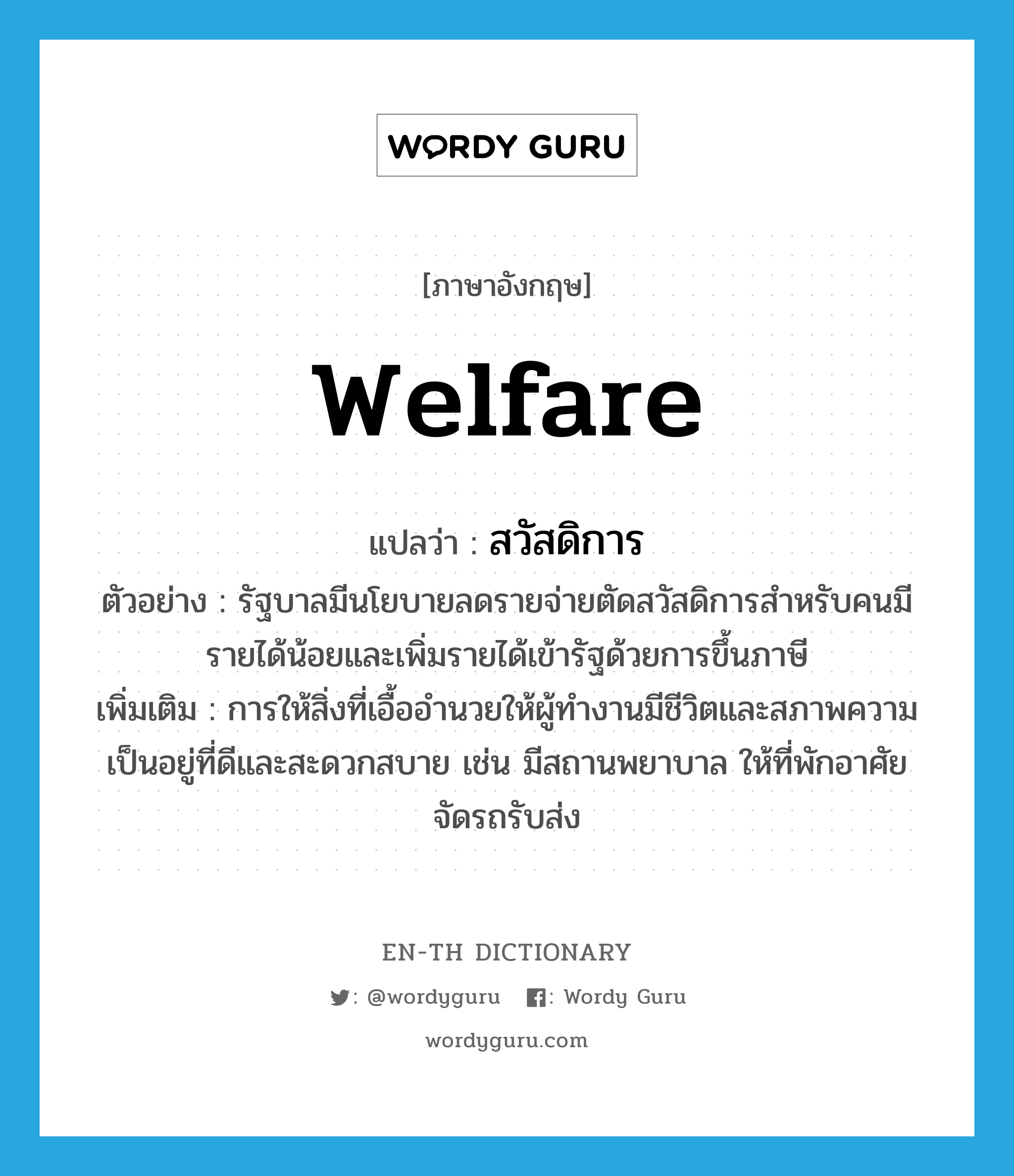 welfare แปลว่า?, คำศัพท์ภาษาอังกฤษ welfare แปลว่า สวัสดิการ ประเภท N ตัวอย่าง รัฐบาลมีนโยบายลดรายจ่ายตัดสวัสดิการสำหรับคนมีรายได้น้อยและเพิ่มรายได้เข้ารัฐด้วยการขึ้นภาษี เพิ่มเติม การให้สิ่งที่เอื้ออำนวยให้ผู้ทำงานมีชีวิตและสภาพความเป็นอยู่ที่ดีและสะดวกสบาย เช่น มีสถานพยาบาล ให้ที่พักอาศัย จัดรถรับส่ง หมวด N