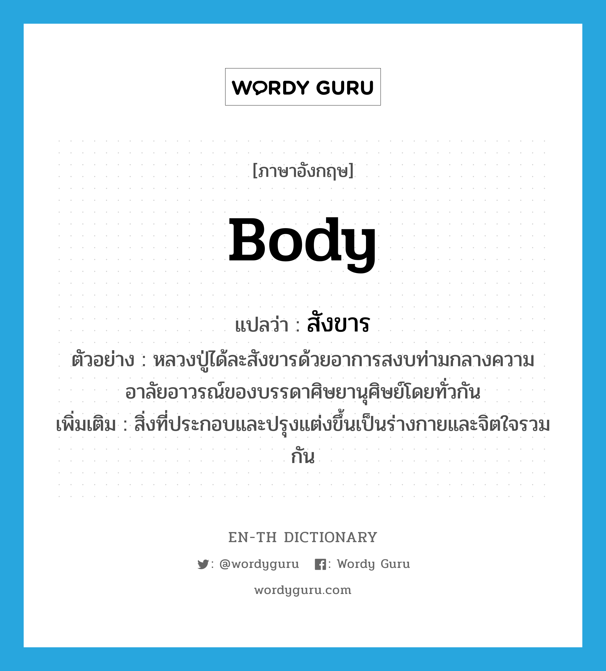 body แปลว่า?, คำศัพท์ภาษาอังกฤษ body แปลว่า สังขาร ประเภท N ตัวอย่าง หลวงปู่ได้ละสังขารด้วยอาการสงบท่ามกลางความอาลัยอาวรณ์ของบรรดาศิษยานุศิษย์โดยทั่วกัน เพิ่มเติม สิ่งที่ประกอบและปรุงแต่งขึ้นเป็นร่างกายและจิตใจรวมกัน หมวด N