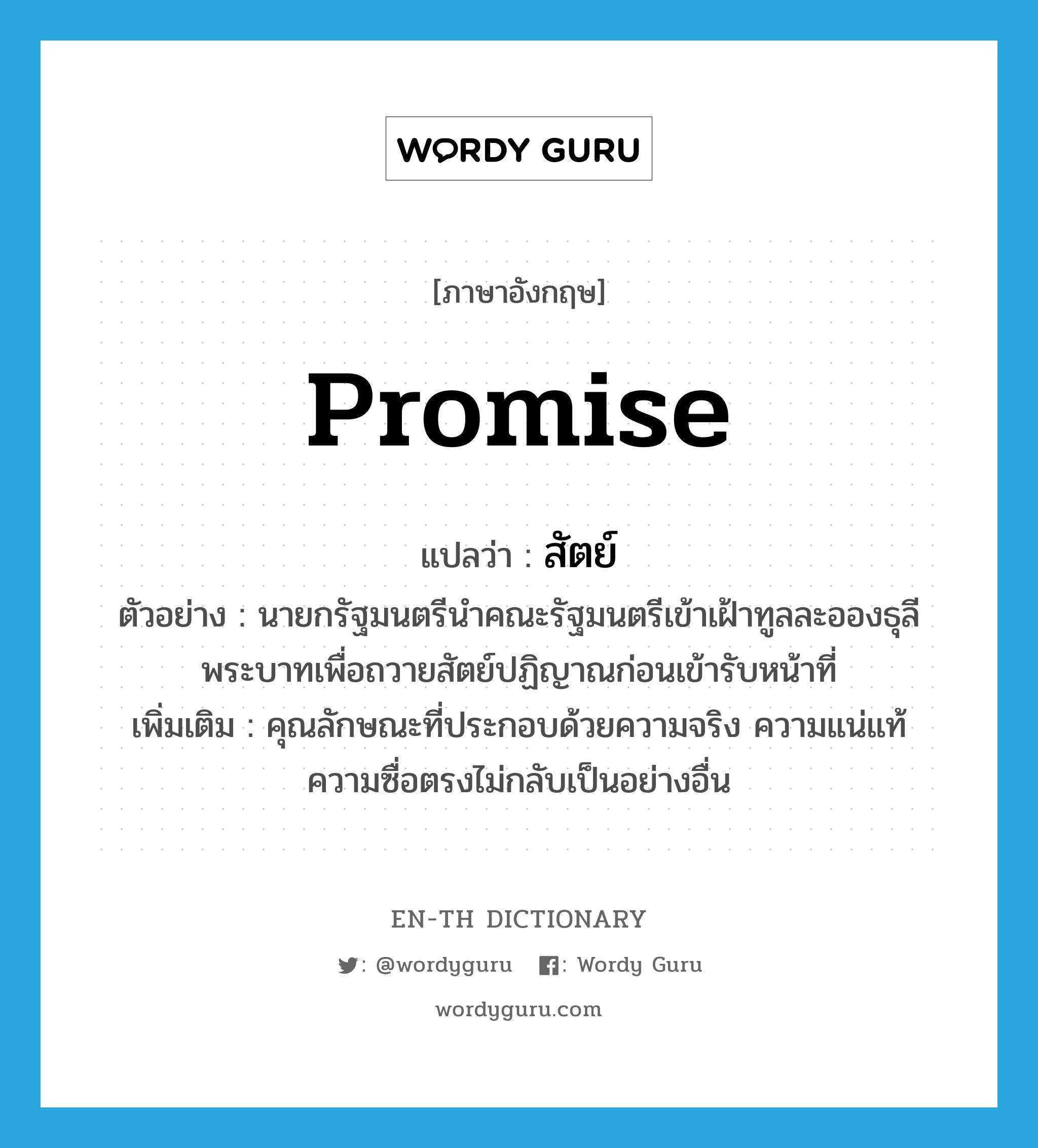 promise แปลว่า?, คำศัพท์ภาษาอังกฤษ promise แปลว่า สัตย์ ประเภท N ตัวอย่าง นายกรัฐมนตรีนำคณะรัฐมนตรีเข้าเฝ้าทูลละอองธุลีพระบาทเพื่อถวายสัตย์ปฏิญาณก่อนเข้ารับหน้าที่ เพิ่มเติม คุณลักษณะที่ประกอบด้วยความจริง ความแน่แท้ ความซื่อตรงไม่กลับเป็นอย่างอื่น หมวด N