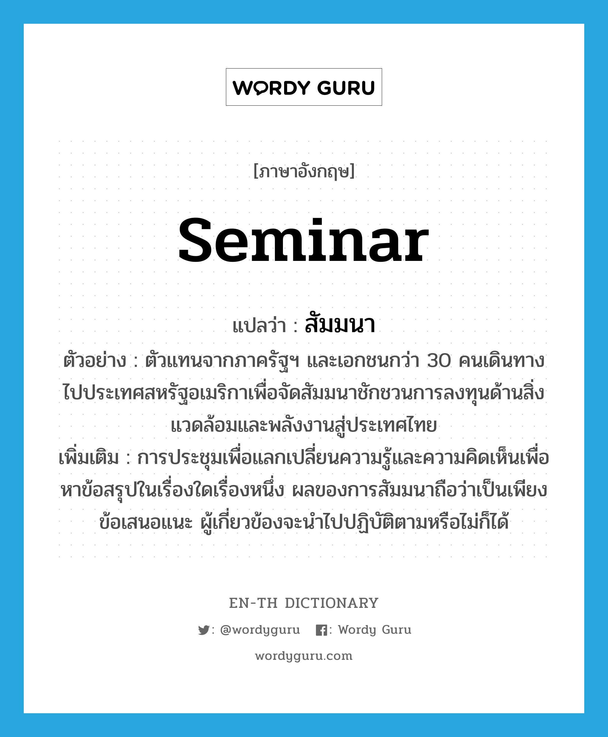 seminar แปลว่า?, คำศัพท์ภาษาอังกฤษ seminar แปลว่า สัมมนา ประเภท N ตัวอย่าง ตัวแทนจากภาครัฐฯ และเอกชนกว่า 30 คนเดินทางไปประเทศสหรัฐอเมริกาเพื่อจัดสัมมนาชักชวนการลงทุนด้านสิ่งแวดล้อมและพลังงานสู่ประเทศไทย เพิ่มเติม การประชุมเพื่อแลกเปลี่ยนความรู้และความคิดเห็นเพื่อหาข้อสรุปในเรื่องใดเรื่องหนึ่ง ผลของการสัมมนาถือว่าเป็นเพียงข้อเสนอแนะ ผู้เกี่ยวข้องจะนำไปปฏิบัติตามหรือไม่ก็ได้ หมวด N