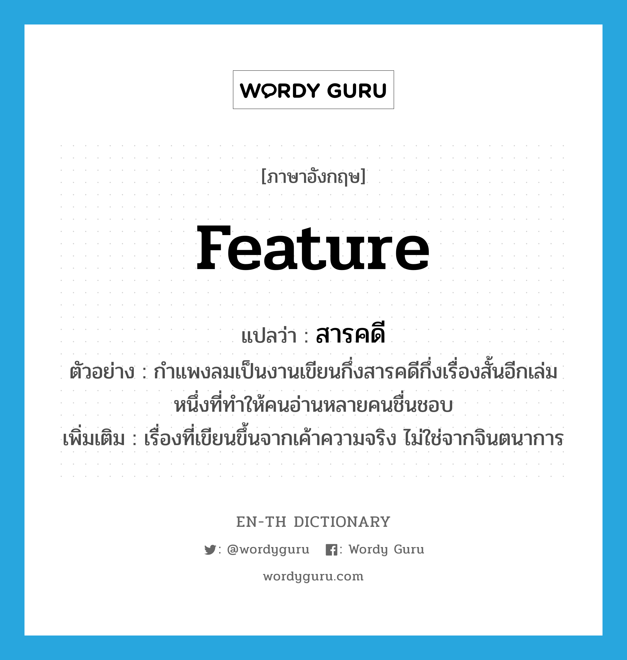 feature แปลว่า?, คำศัพท์ภาษาอังกฤษ feature แปลว่า สารคดี ประเภท N ตัวอย่าง กำแพงลมเป็นงานเขียนกึ่งสารคดีกึ่งเรื่องสั้นอีกเล่มหนึ่งที่ทำให้คนอ่านหลายคนชื่นชอบ เพิ่มเติม เรื่องที่เขียนขึ้นจากเค้าความจริง ไม่ใช่จากจินตนาการ หมวด N