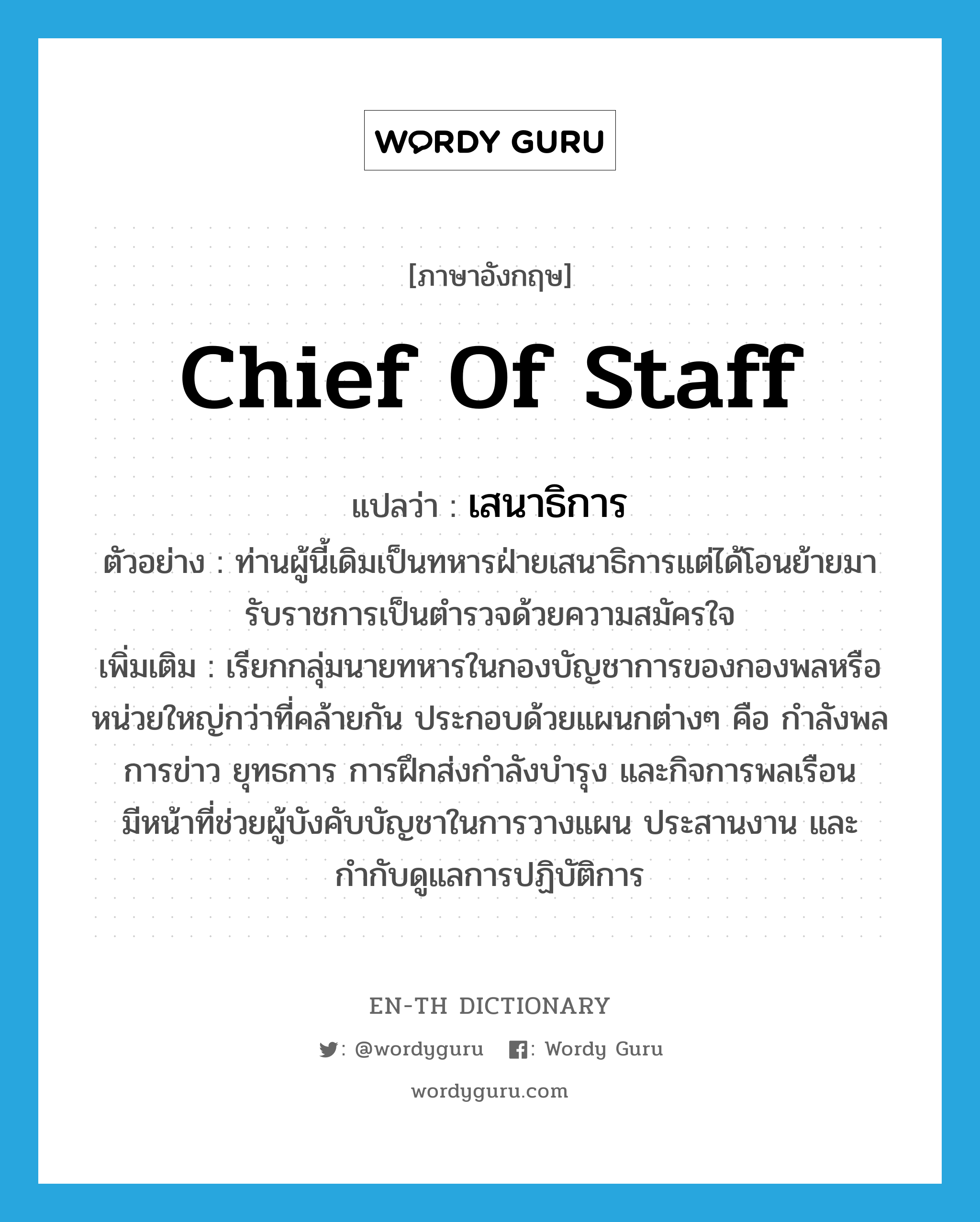 chief of staff แปลว่า?, คำศัพท์ภาษาอังกฤษ Chief of Staff แปลว่า เสนาธิการ ประเภท N ตัวอย่าง ท่านผู้นี้เดิมเป็นทหารฝ่ายเสนาธิการแต่ได้โอนย้ายมารับราชการเป็นตำรวจด้วยความสมัครใจ เพิ่มเติม เรียกกลุ่มนายทหารในกองบัญชาการของกองพลหรือหน่วยใหญ่กว่าที่คล้ายกัน ประกอบด้วยแผนกต่างๆ คือ กำลังพล การข่าว ยุทธการ การฝึกส่งกำลังบำรุง และกิจการพลเรือน มีหน้าที่ช่วยผู้บังคับบัญชาในการวางแผน ประสานงาน และกำกับดูแลการปฏิบัติการ หมวด N