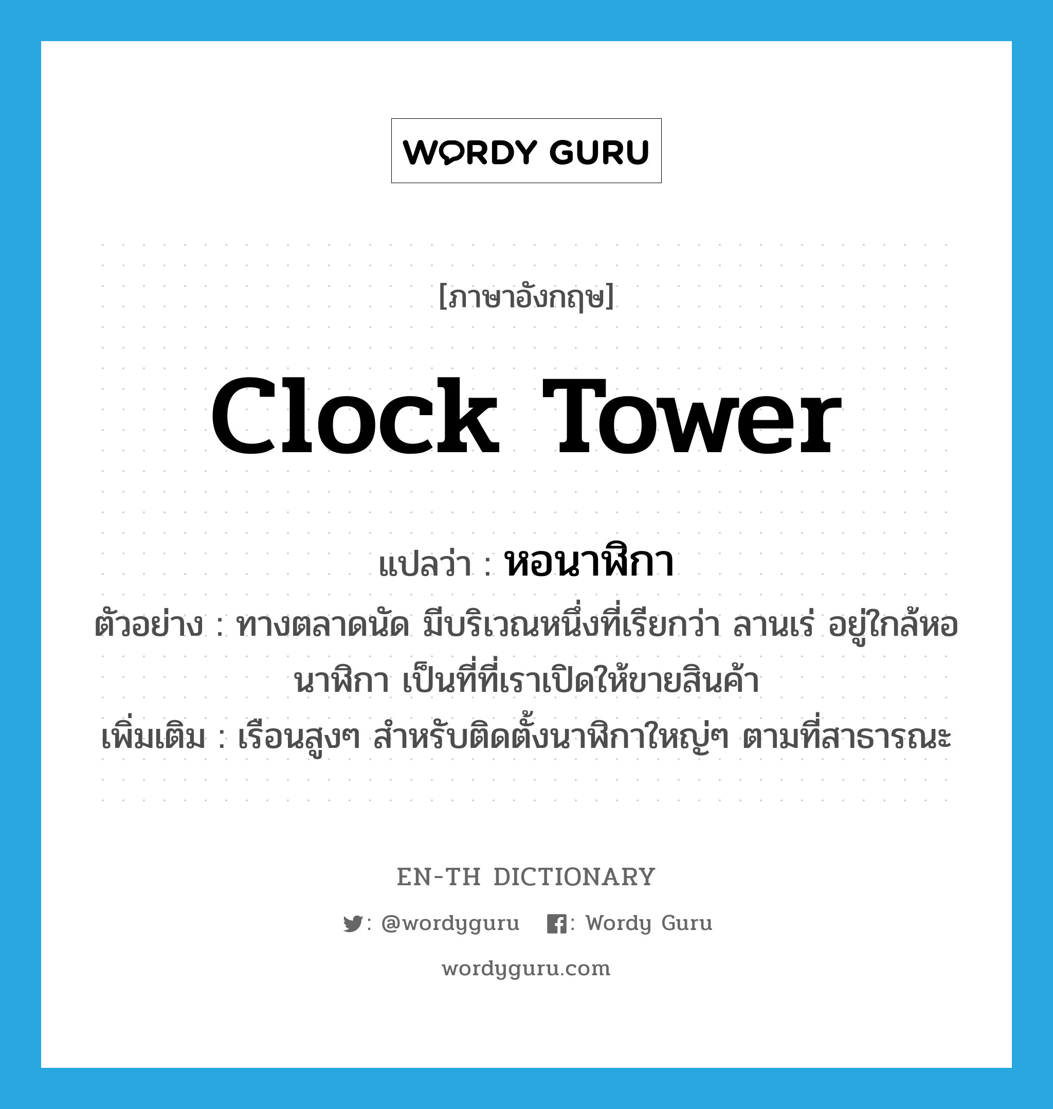 clock tower แปลว่า?, คำศัพท์ภาษาอังกฤษ clock tower แปลว่า หอนาฬิกา ประเภท N ตัวอย่าง ทางตลาดนัด มีบริเวณหนึ่งที่เรียกว่า ลานเร่ อยู่ใกล้หอนาฬิกา เป็นที่ที่เราเปิดให้ขายสินค้า เพิ่มเติม เรือนสูงๆ สำหรับติดตั้งนาฬิกาใหญ่ๆ ตามที่สาธารณะ หมวด N