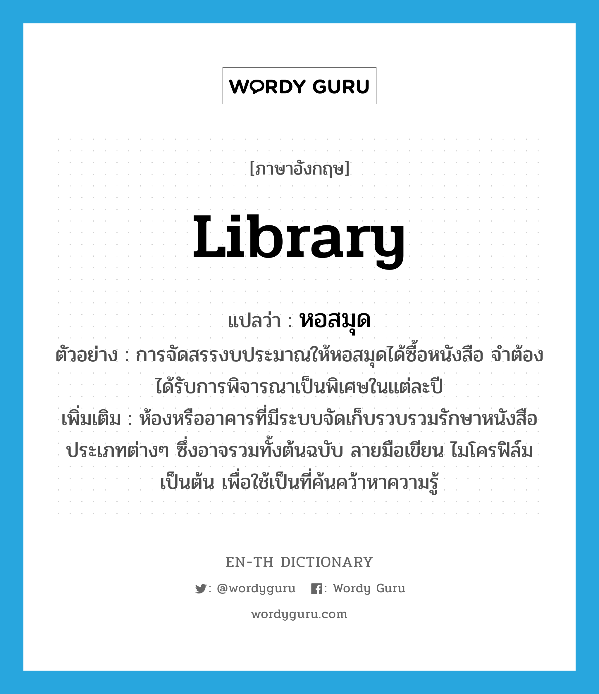 library แปลว่า?, คำศัพท์ภาษาอังกฤษ library แปลว่า หอสมุด ประเภท N ตัวอย่าง การจัดสรรงบประมาณให้หอสมุดได้ซื้อหนังสือ จำต้องได้รับการพิจารณาเป็นพิเศษในแต่ละปี เพิ่มเติม ห้องหรืออาคารที่มีระบบจัดเก็บรวบรวมรักษาหนังสือประเภทต่างๆ ซึ่งอาจรวมทั้งต้นฉบับ ลายมือเขียน ไมโครฟิล์ม เป็นต้น เพื่อใช้เป็นที่ค้นคว้าหาความรู้ หมวด N