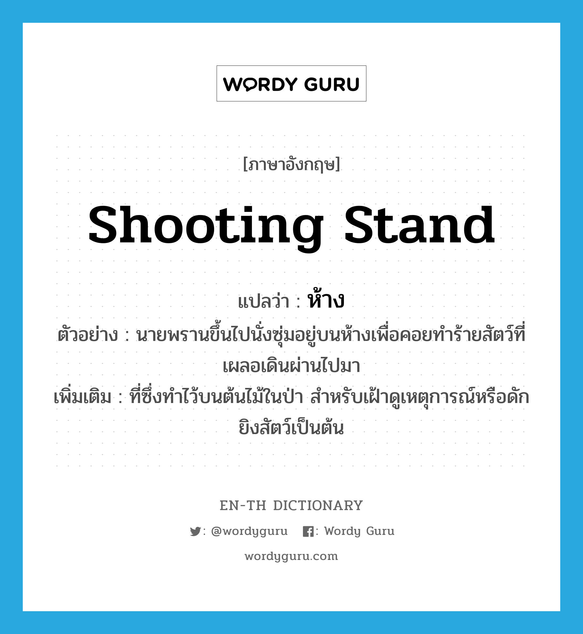 shooting stand แปลว่า?, คำศัพท์ภาษาอังกฤษ shooting stand แปลว่า ห้าง ประเภท N ตัวอย่าง นายพรานขึ้นไปนั่งซุ่มอยู่บนห้างเพื่อคอยทำร้ายสัตว์ที่เผลอเดินผ่านไปมา เพิ่มเติม ที่ซึ่งทำไว้บนต้นไม้ในป่า สำหรับเฝ้าดูเหตุการณ์หรือดักยิงสัตว์เป็นต้น หมวด N